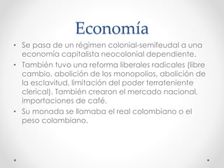 Economía
• Se pasa de un régimen colonial-semifeudal a una
economía capitalista neocolonial dependiente.
• También tuvo una reforma liberales radicales (libre
cambio, abolición de los monopolios, abolición de
la esclavitud, limitación del poder terrateniente
clerical). También crearon el mercado nacional,
importaciones de café.
• Su monada se llamaba el real colombiano o el
peso colombiano.
 