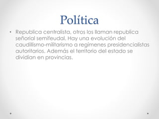 Política
• Republica centralista, otros los llaman republica
señorial semifeudal. Hay una evolución del
caudillismo-militarismo a regímenes presidencialistas
autoritarios. Además el territorio del estado se
dividían en provincias.
 