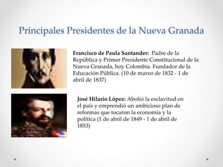 Principales Presidentes de la Nueva Granada
Francisco de Paula Santander: Padre de la
República y Primer Presidente Constitucional de la
Nueva Granada, hoy Colombia. Fundador de la
Educación Pública. (10 de marzo de 1832 - 1 de
abril de 1837)
José Hilario López: Abolió la esclavitud en
el país y emprendió un ambicioso plan de
reformas que tocaron la economía y la
política (1 de abril de 1849 - 1 de abril de
1853)
 
