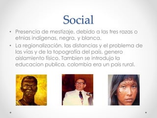 Social
• Presencia de mestizaje, debido a las tres razas o
etnias indígenas, negra, y blanca.
• La regionalización, las distancias y el problema de
las vías y de la topografía del país, genero
aislamiento físico. Tambien se introdujo la
educacion publica, colombia era un pais rural.
 