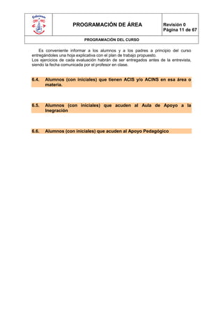 PROGRAMACIÓN DE ÁREA                          Revisión 0
                                                                   Página 11 de 67

                           PROGRAMACIÓN DEL CURSO

    Es conveniente informar a los alumnos y a los padres a principio del curso
entregándoles una hoja explicativa con el plan de trabajo propuesto.
Los ejercicios de cada evaluación habrán de ser entregados antes de la entrevista,
siendo la fecha comunicada por el profesor en clase.


6.4.   Alumnos (con iniciales) que tienen ACIS y/o ACINS en esa área o
       materia.



6.5.   Alumnos (con iniciales) que acuden al Aula de Apoyo a la
       Inegración



6.6.   Alumnos (con iniciales) que acuden al Apoyo Pedagógico
 