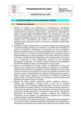 PROGRAMACIÓN DE ÁREA                              Revisión 0
                                                                        Página 12 de 67

                             PROGRAMACIÓN DEL CURSO



7.     ASPECTOS SOBRE LA EVALUACIÓN DEL CURSO.

7.1.   Criterios de evaluación.

1. Describir los factores que condicionan los comportamientos demográficos
   conociendo y utilizando los conceptos básicos de la demografía para su análisis,
   caracterizando las tendencias predominantes y aplicando este conocimiento al
   análisis del actual régimen demográfico español y sus consecuencias. Con este
   criterio se pretende evaluar si se conoce y se es capaz de expresar, utilizando el
   vocabulario geográfico adecuado, las tendencias del crecimiento y sus causas
   utilizando estos conocimientos para explicar los contrastes, problemas y
   perspectivas que actualmente existen en el mundo y en España: envejecimiento,
   inmigración etc.
2. Identificar los rasgos característicos de la sociedad española actual distinguiendo
   la variedad de grupos sociales que la configuran, el aumento de la diversidad que
   genera la inmigración, reconociendo su pertenencia al mundo occidental y
   exponiendo alguna situación que refleje desigualdad social. Con este criterio se
   trata de evaluar si se conocen los rasgos actuales de la organización social en
   España identificando los cambios producidos en los últimos tiempos (en la familia,
   en el origen o procedencia de sus habitantes, en la movilidad social, en los valores,
   etc.), si reconocen en ellos características comunes de las sociedades
   desarrolladas occidentales y se identifican algunas evidencias de desigualdad o
   discriminación debidas al origen o a la pertenencia a un grupo social.
3. Analizar el crecimiento de las áreas urbanas, la diferenciación funcional del
   espacio urbano y alguno de los problemas que se les plantean a sus habitantes,
   aplicando este conocimiento a ejemplos de ciudades españolas. Con este criterio
   se trata de evaluar que se conocen las causas que provocan el aumento de la
   población urbana y el crecimiento de las ciudades. Se trata también de evaluar, a
   través de algún ejemplo español, si se identifican las diferentes funciones del
   espacio urbano y se proponen medidas que contribuyan a mejorar algunos de los
   problemas que presenta la vida en la ciudad.
4. Describir los rasgos sociales, económicos, políticos, religiosos, culturales y
   artísticos que caracterizan la Europa feudal a partir de las funciones
   desempeñadas por los diferentes estamentos sociales y reconocer su evolución
   hasta la aparición del Estado moderno. Con este criterio se trata de comprobar si
   se reconocen los elementos básicos que caracterizan la economía feudal, el papel
   social de los distintos estamentos y las relaciones entre señores y campesinos,
   identificando los cambios sociales, culturales y artísticos que introduce el
   renacimiento de las ciudades y el fortalecimiento progresivo de la autoridad
   monárquica hasta la aparición del Estado moderno.
5. Situar en el tiempo y en el espacio las diversas unidades políticas que coexistieron
   en la Península Ibérica durante la Edad Media, distinguiendo sus peculiaridades y
   reconociendo en la España actual ejemplos de la pervivencia de su legado cultural
 