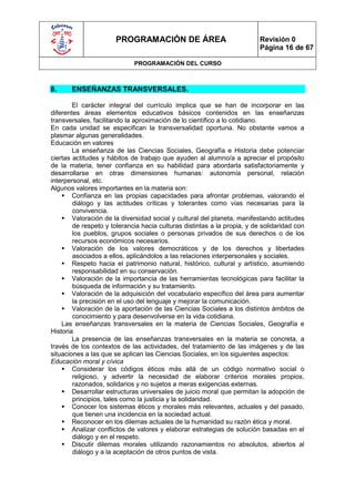 PROGRAMACIÓN DE ÁREA                               Revisión 0
                                                                          Página 16 de 67

                             PROGRAMACIÓN DEL CURSO



8.     ENSEÑANZAS TRANSVERSALES.

        El carácter integral del currículo implica que se han de incorporar en las
diferentes áreas elementos educativos básicos contenidos en las enseñanzas
transversales, facilitando la aproximación de lo científico a lo cotidiano.
En cada unidad se especifican la transversalidad oportuna. No obstante vamos a
plasmar algunas generalidades.
Educación en valores
        La enseñanza de las Ciencias Sociales, Geografía e Historia debe potenciar
ciertas actitudes y hábitos de trabajo que ayuden al alumno/a a apreciar el propósito
de la materia, tener confianza en su habilidad para abordarla satisfactoriamente y
desarrollarse en otras dimensiones humanas: autonomía personal, relación
interpersonal, etc.
Algunos valores importantes en la materia son:
     Confianza en las propias capacidades para afrontar problemas, valorando el
        diálogo y las actitudes críticas y tolerantes como vías necesarias para la
        convivencia.
     Valoración de la diversidad social y cultural del planeta, manifestando actitudes
        de respeto y tolerancia hacia culturas distintas a la propia, y de solidaridad con
        los pueblos, grupos sociales o personas privados de sus derechos o de los
        recursos económicos necesarios.
     Valoración de los valores democráticos y de los derechos y libertades
        asociados a ellos, aplicándolos a las relaciones interpersonales y sociales.
     Respeto hacia el patrimonio natural, histórico, cultural y artístico, asumiendo
        responsabilidad en su conservación.
     Valoración de la importancia de las herramientas tecnológicas para facilitar la
        búsqueda de información y su tratamiento.
     Valoración de la adquisición del vocabulario específico del área para aumentar
        la precisión en el uso del lenguaje y mejorar la comunicación.
     Valoración de la aportación de las Ciencias Sociales a los distintos ámbitos de
        conocimiento y para desenvolverse en la vida cotidiana.
    Las enseñanzas transversales en la materia de Ciencias Sociales, Geografía e
Historia
        La presencia de las enseñanzas transversales en la materia se concreta, a
través de los contextos de las actividades, del tratamiento de las imágenes y de las
situaciones a las que se aplican las Ciencias Sociales, en los siguientes aspectos:
Educación moral y cívica
     Considerar los códigos éticos más allá de un código normativo social o
        religioso, y advertir la necesidad de elaborar criterios morales propios,
        razonados, solidarios y no sujetos a meras exigencias externas.
     Desarrollar estructuras universales de juicio moral que permitan la adopción de
        principios, tales como la justicia y la solidaridad.
     Conocer los sistemas éticos y morales más relevantes, actuales y del pasado,
        que tienen una incidencia en la sociedad actual.
     Reconocer en los dilemas actuales de la humanidad su razón ética y moral.
     Analizar conflictos de valores y elaborar estrategias de solución basadas en el
        diálogo y en el respeto.
     Discutir dilemas morales utilizando razonamientos no absolutos, abiertos al
        diálogo y a la aceptación de otros puntos de vista.
 