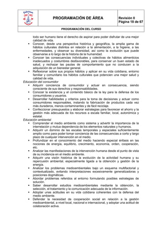 PROGRAMACIÓN DE ÁREA                             Revisión 0
                                                                       Página 18 de 67

                            PROGRAMACIÓN DEL CURSO

      todo ser humano tiene el derecho de aspirar para poder disfrutar de una mejor
      calidad de vida.
    Conocer, desde una perspectiva histórica y geográfica, la amplia gama de
      hábitos culturales distintos en relación a la alimentación, a la higiene, a las
      enfermedades, y observar su diversidad, así como la evolución que puede
      observarse a lo largo de la historia de la humanidad.
    Conocer las consecuencias individuales y colectivas de hábitos alimenticios
      inadecuados y costumbres desfavorables, para conservar un buen estado de
      salud, y rechazar las pautas de comportamiento que no conducen a la
      adquisición de un bienestar general.
    Reflexionar sobre sus propios hábitos y aplicar en su vida cotidiana, entorno
      familiar y comunitario los hábitos culturales que potencien una mejor salud y
      calidad de vida.
Educación del consumidor
    Adquirir conciencia de consumidor y actuar en consecuencia, siendo
      consciente de sus derechos y responsabilidades.
    Conocer la existencia y el contenido básico de la ley para la defensa de los
      consumidores y usuarios.
    Desarrollar habilidades y criterios para la toma de decisiones y actuar como
      consumidores responsables, instando la fabricación de productos cada vez
      más duraderos, menos contaminantes y de fácil reciclaje.
    Confeccionar presupuestos y elaborar estrategias para favorecer el ahorro y la
      gestión más adecuada de los recursos a escala familiar, local, autonómica y
      estatal.
Educación ambiental
    Comprender el medio ambiente como sistema y advertir la importancia de la
      interrelación y mutua dependencia de los elementos naturales y humanos.
    Adquirir un dominio de las escalas temporales y espaciales suficientemente
      amplio como para poder tomar conciencia de las consecuencias a corto y largo
      plazo de cualquier intervención en el medio.
    Profundizar en el conocimiento del medio haciendo especial énfasis en las
      nociones de energía, equilibrio, crecimiento, economía, orden, cooperación,
      etc.
    Analizar las manifestaciones de la intervención humana desde el punto de vista
      de su incidencia en el medio ambiente.
    Adquirir una visión histórica de la evolución de la actividad humana y su
      repercusión ambiental, especialmente ligada a la obtención y gestión de la
      energía.
    Analizar los problemas medioambientales bajo un esquema multifactorial y
      contextualizado, evitando interpretaciones excesivamente generalizadoras y
      posiciones dogmáticas.
    Abordar problemas referidos al entorno formulando posibles estrategias de
      solución.
    Saber desarrollar estudios medioambientales mediante la obtención, la
      selección, el tratamiento y la comunicación adecuada de la información.
    Adoptar unas actitudes en su vida cotidiana coherentes con la defensa del
      medio ambiente.
    Defender la necesidad de cooperación social en relación a la gestión
      medioambiental, a nivel local, nacional e internacional, y adoptar una actitud de
      colaboración activa.
 