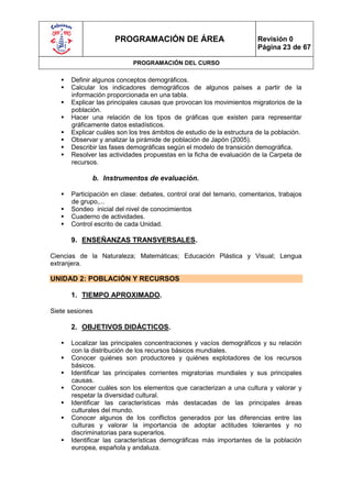 PROGRAMACIÓN DE ÁREA                              Revisión 0
                                                                        Página 23 de 67

                            PROGRAMACIÓN DEL CURSO

      Definir algunos conceptos demográficos.
      Calcular los indicadores demográficos de algunos países a partir de la
       información proporcionada en una tabla.
      Explicar las principales causas que provocan los movimientos migratorios de la
       población.
      Hacer una relación de los tipos de gráficas que existen para representar
       gráficamente datos estadísticos.
      Explicar cuáles son los tres ámbitos de estudio de la estructura de la población.
      Observar y analizar la pirámide de población de Japón (2005).
      Describir las fases demográficas según el modelo de transición demográfica.
      Resolver las actividades propuestas en la ficha de evaluación de la Carpeta de
       recursos.

              b. Instrumentos de evaluación.

      Participación en clase: debates, control oral del temario, comentarios, trabajos
       de grupo,...
      Sondeo inicial del nivel de conocimientos
      Cuaderno de actividades.
      Control escrito de cada Unidad.

       9. ENSEÑANZAS TRANSVERSALES.

Ciencias de la Naturaleza; Matemáticas; Educación Plástica y Visual; Lengua
extranjera.

UNIDAD 2: POBLACIÓN Y RECURSOS

       1. TIEMPO APROXIMADO.

Siete sesiones

       2. OBJETIVOS DIDÁCTICOS.

      Localizar las principales concentraciones y vacíos demográficos y su relación
       con la distribución de los recursos básicos mundiales.
      Conocer quiénes son productores y quiénes explotadores de los recursos
       básicos.
      Identificar las principales corrientes migratorias mundiales y sus principales
       causas.
      Conocer cuáles son los elementos que caracterizan a una cultura y valorar y
       respetar la diversidad cultural.
      Identificar las características más destacadas de las principales áreas
       culturales del mundo.
      Conocer algunos de los conflictos generados por las diferencias entre las
       culturas y valorar la importancia de adoptar actitudes tolerantes y no
       discriminatorias para superarlos.
      Identificar las características demográficas más importantes de la población
       europea, española y andaluza.
 