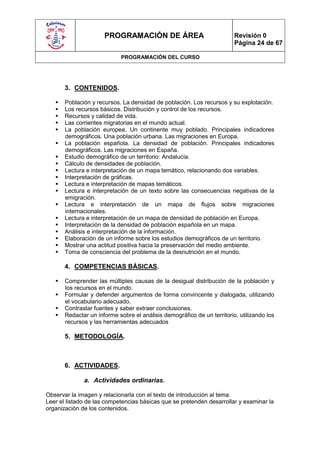 PROGRAMACIÓN DE ÁREA                               Revisión 0
                                                                         Página 24 de 67

                             PROGRAMACIÓN DEL CURSO




       3. CONTENIDOS.

      Población y recursos. La densidad de población. Los recursos y su explotación.
      Los recursos básicos. Distribución y control de los recursos.
      Recursos y calidad de vida.
      Las corrientes migratorias en el mundo actual.
      La población europea. Un continente muy poblado. Principales indicadores
       demográficos. Una población urbana. Las migraciones en Europa.
      La población española. La densidad de población. Principales indicadores
       demográficos. Las migraciones en España.
      Estudio demográfico de un territorio: Andalucía.
      Cálculo de densidades de población.
      Lectura e interpretación de un mapa temático, relacionando dos variables.
      Interpretación de gráficas.
      Lectura e interpretación de mapas temáticos.
      Lectura e interpretación de un texto sobre las consecuencias negativas de la
       emigración.
      Lectura e interpretación de un mapa de flujos sobre migraciones
       internacionales.
      Lectura e interpretación de un mapa de densidad de población en Europa.
      Interpretación de la densidad de población española en un mapa.
      Análisis e interpretación de la información.
      Elaboración de un informe sobre los estudios demográficos de un territorio.
      Mostrar una actitud positiva hacia la preservación del medio ambiente.
      Toma de consciencia del problema de la desnutrición en el mundo.

       4. COMPETENCIAS BÁSICAS.

      Comprender las múltiples causas de la desigual distribución de la población y
       los recursos en el mundo.
      Formular y defender argumentos de forma convincente y dialogada, utilizando
       el vocabulario adecuado.
      Contrastar fuentes y saber extraer conclusiones.
      Redactar un informe sobre el análisis demográfico de un territorio, utilizando los
       recursos y las herramientas adecuados

       5. METODOLOGÍA.



       6. ACTIVIDADES.

              a. Actividades ordinarias.

Observar la imagen y relacionarla con el texto de introducción al tema.
Leer el listado de las competencias básicas que se pretenden desarrollar y examinar la
organización de los contenidos.
 