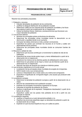 PROGRAMACIÓN DE ÁREA                             Revisión 0
                                                                       Página 25 de 67

                            PROGRAMACIÓN DEL CURSO

Resolver las actividades propuestas.

1. Población y recursos
     Calcular densidades de población de los continentes.
     Justificar la desigual distribución de la población mundial.
     Determinar cuáles son los mayores focos de población mundiales y los focos
        secundarios a partir de la observación de un mapamundi.
     Indicar los factores físicos, históricos y socioeconómicos que favorecen una
        mayor densidad de población.
2. Los recursos básicos
     Nombrar los principales países productores de alimentos.
     Determinar las principales zonas mundiales donde la desnutrición va en
        disminución y aquéllas donde va en aumento.
     Comparar las dietas americana e india y extraer conclusiones.
     Especificar los países que controlan los recursos en el mundo y cuáles son
        dependientes de los primeros.
     Determinar las principales áreas mundiales donde se consumen fuentes de
        energía.
3. Recursos y calidad de vida
     Determinar qué recursos contribuyen a incrementar la calidad de vida de los
        habitantes.
     Especificar las zonas donde existe mayor y menor alfabetización a partir de la
        observación de un mapamundi.
     Cuestionar los motivos de los distintos grados de alfabetización entre sexos.
     Determinar en qué países se da mayor y menor uso de Internet a partir de la
        observación de un mapamundi.
     Describir tres tipos de situación de vivienda en distintos países.
4. Las corrientes migratorias en el mundo actual
     Localización de las principales áreas mundiales de acogida de inmigrantes.
     Definir éxodo rural y sus consecuencias.
     Lectura e interpretación de un texto sobre una víctima de la emigración.
     Especificar el significado de «inmigrante ilegal» y las causas que producen este
        fenómeno.
5. La población europea
     Determinar la densidad de población europea a partir de la observación de un
        mapa.
     Resumir las características de la población europea.
     Explicitar los principales movimientos migratorios en Europa.
     Interpretar la pirámide de población de Suecia.
     Explicar el significado de la expresión “trabajadores desclasados” a partir de la
        lectura de un texto.
     Especificar cuáles son los países más poblados de la UE a partir de una
        consulta en Internet.
6. La población española
     Justificar si España es un país densamente poblado o no.
     Clasificar las provincias españolas según su densidad de población a partir de
        la observación de un mapa.
     Explicitar en qué recursos España es rica y en cuáles es pobre.
 