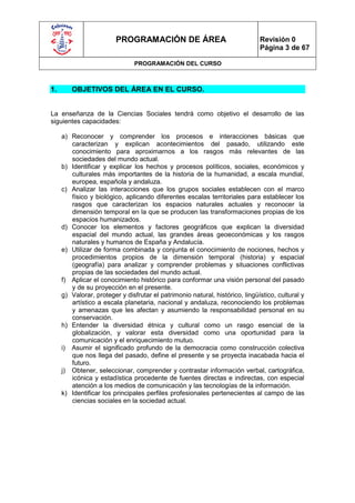 PROGRAMACIÓN DE ÁREA                                 Revisión 0
                                                                              Página 3 de 67

                               PROGRAMACIÓN DEL CURSO



1.      OBJETIVOS DEL ÁREA EN EL CURSO.


La enseñanza de la Ciencias Sociales tendrá como objetivo el desarrollo de las
siguientes capacidades:

     a) Reconocer y comprender los procesos e interacciones básicas que
        caracterizan y explican acontecimientos del pasado, utilizando este
        conocimiento para aproximarnos a los rasgos más relevantes de las
        sociedades del mundo actual.
     b) Identificar y explicar los hechos y procesos políticos, sociales, económicos y
        culturales más importantes de la historia de la humanidad, a escala mundial,
        europea, española y andaluza.
     c) Analizar las interacciones que los grupos sociales establecen con el marco
        físico y biológico, aplicando diferentes escalas territoriales para establecer los
        rasgos que caracterizan los espacios naturales actuales y reconocer la
        dimensión temporal en la que se producen las transformaciones propias de los
        espacios humanizados.
     d) Conocer los elementos y factores geográficos que explican la diversidad
        espacial del mundo actual, las grandes áreas geoeconómicas y los rasgos
        naturales y humanos de España y Andalucía.
     e) Utilizar de forma combinada y conjunta el conocimiento de nociones, hechos y
        procedimientos propios de la dimensión temporal (historia) y espacial
        (geografía) para analizar y comprender problemas y situaciones conflictivas
        propias de las sociedades del mundo actual.
     f) Aplicar el conocimiento histórico para conformar una visión personal del pasado
        y de su proyección en el presente.
     g) Valorar, proteger y disfrutar el patrimonio natural, histórico, lingüístico, cultural y
        artístico a escala planetaria, nacional y andaluza, reconociendo los problemas
        y amenazas que les afectan y asumiendo la responsabilidad personal en su
        conservación.
     h) Entender la diversidad étnica y cultural como un rasgo esencial de la
        globalización, y valorar esta diversidad como una oportunidad para la
        comunicación y el enriquecimiento mutuo.
     i) Asumir el significado profundo de la democracia como construcción colectiva
        que nos llega del pasado, define el presente y se proyecta inacabada hacia el
        futuro.
     j) Obtener, seleccionar, comprender y contrastar información verbal, cartográfica,
        icónica y estadística procedente de fuentes directas e indirectas, con especial
        atención a los medios de comunicación y las tecnologías de la información.
     k) Identificar los principales perfiles profesionales pertenecientes al campo de las
        ciencias sociales en la sociedad actual.
 