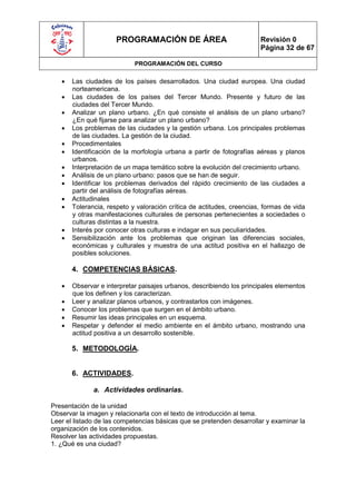 PROGRAMACIÓN DE ÁREA                             Revisión 0
                                                                       Página 32 de 67

                            PROGRAMACIÓN DEL CURSO

      Las ciudades de los países desarrollados. Una ciudad europea. Una ciudad
       norteamericana.
      Las ciudades de los países del Tercer Mundo. Presente y futuro de las
       ciudades del Tercer Mundo.
      Analizar un plano urbano. ¿En qué consiste el análisis de un plano urbano?
       ¿En qué fijarse para analizar un plano urbano?
      Los problemas de las ciudades y la gestión urbana. Los principales problemas
       de las ciudades. La gestión de la ciudad.
      Procedimentales
      Identificación de la morfología urbana a partir de fotografías aéreas y planos
       urbanos.
      Interpretación de un mapa temático sobre la evolución del crecimiento urbano.
      Análisis de un plano urbano: pasos que se han de seguir.
      Identificar los problemas derivados del rápido crecimiento de las ciudades a
       partir del análisis de fotografías aéreas.
      Actitudinales
      Tolerancia, respeto y valoración crítica de actitudes, creencias, formas de vida
       y otras manifestaciones culturales de personas pertenecientes a sociedades o
       culturas distintas a la nuestra.
      Interés por conocer otras culturas e indagar en sus peculiaridades.
      Sensibilización ante los problemas que originan las diferencias sociales,
       económicas y culturales y muestra de una actitud positiva en el hallazgo de
       posibles soluciones.

       4. COMPETENCIAS BÁSICAS.

      Observar e interpretar paisajes urbanos, describiendo los principales elementos
       que los definen y los caracterizan.
      Leer y analizar planos urbanos, y contrastarlos con imágenes.
      Conocer los problemas que surgen en el ámbito urbano.
      Resumir las ideas principales en un esquema.
      Respetar y defender el medio ambiente en el ámbito urbano, mostrando una
       actitud positiva a un desarrollo sostenible.

       5. METODOLOGÍA.


       6. ACTIVIDADES.

              a. Actividades ordinarias.

Presentación de la unidad
Observar la imagen y relacionarla con el texto de introducción al tema.
Leer el listado de las competencias básicas que se pretenden desarrollar y examinar la
organización de los contenidos.
Resolver las actividades propuestas.
1. ¿Qué es una ciudad?
 