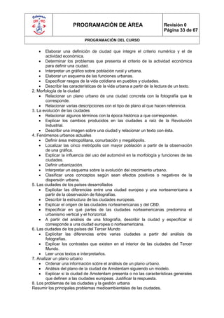 PROGRAMACIÓN DE ÁREA                               Revisión 0
                                                                         Página 33 de 67

                             PROGRAMACIÓN DEL CURSO

      Elaborar una definición de ciudad que integre el criterio numérico y el de
        actividad económica.
     Determinar los problemas que presenta el criterio de la actividad económica
        para definir una ciudad.
     Interpretar un gráfico sobre población rural y urbana.
     Elaborar un esquema de las funciones urbanas.
     Especificar rasgos de la vida cotidiana en pueblos y ciudades.
     Describir las características de la vida urbana a partir de la lectura de un texto.
2. Morfología de la ciudad
     Relacionar un plano urbano de una ciudad concreta con la fotografía que le
        corresponde.
     Relacionar varias descripciones con el tipo de plano al que hacen referencia.
3. La evolución de las ciudades
     Relacionar algunos términos con la época histórica a que corresponden.
     Explicar los cambios producidos en las ciudades a raíz de la Revolución
        Industrial.
     Describir una imagen sobre una ciudad y relacionar un texto con ésta.
4. Fenómenos urbanos actuales
     Definir área metropolitana, conurbación y megalópolis.
     Localizar las cinco metrópolis con mayor población a partir de la observación
        de una gráfica.
     Explicar la influencia del uso del automóvil en la morfología y funciones de las
        ciudades.
     Definir urbanización.
     Interpretar un esquema sobre la evolución del crecimiento urbano.
     Clasificar unos conceptos según sean efectos positivos o negativos de la
        dispersión urbana.
5. Las ciudades de los países desarrollados
     Explicitar las diferencias entre una ciudad europea y una norteamericana a
        partir de la observación de fotografías.
     Describir la estructura de las ciudades europeas.
     Explicar el origen de las ciudades norteamericanas y del CBD.
     Especificar en qué partes de las ciudades norteamericanas predomina el
        urbanismo vertical y el horizontal.
     A partir del análisis de una fotografía, describir la ciudad y especificar si
        corresponde a una ciudad europea o norteamericana.
6. Las ciudades de los países del Tercer Mundo
     Explicitar las diferencias entre varias ciudades a partir del análisis de
        fotografías.
     Explicar los contrastes que existen en el interior de las ciudades del Tercer
        Mundo.
     Leer unos textos e interpretarlos.
7. Analizar un plano urbano
     Ordenar una información sobre el análisis de un plano urbano.
     Análisis del plano de la ciudad de Amsterdam siguiendo un modelo.
     Explicar si la ciudad de Amsterdam presenta o no las características generales
        que definen a las ciudades europeas. Justificar la respuesta.
8. Los problemas de las ciudades y la gestión urbana
Resumir los principales problemas medioambientales de las ciudades.
 