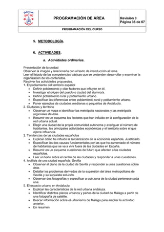 PROGRAMACIÓN DE ÁREA                              Revisión 0
                                                                        Página 36 de 67

                             PROGRAMACIÓN DEL CURSO



       5. METODOLOGÍA.


       6. ACTIVIDADES.

              a. Actividades ordinarias.

Presentación de la unidad
Observar la imagen y relacionarla con el texto de introducción al tema.
Leer el listado de las competencias básicas que se pretenden desarrollar y examinar la
organización de los contenidos.
Resolver las actividades propuestas.
1. El poblamiento del territorio español
     Definir poblamiento y citar factores que influyen en él.
     Investigar el origen del pueblo o ciudad del alumno/a.
     Definir poblamiento rural y poblamiento urbano.
     Especificar las diferencias entre poblamiento rural y poblamiento urbano.
     Poner ejemplos de ciudades medianas o pequeñas de Andalucía.
2. Ciudades y territorio
     Observar un mapa e identificar las metrópolis nacionales y las metrópolis
        regionales de éste.
     Resumir en un esquema los factores que han influido en la configuración de la
        red urbana actual.
     Elegir una ciudad de la propia comunidad autónoma y averiguar el número de
        habitantes, las principales actividades económicas y el territorio sobre el que
        ejerce influencia.
3. Tendencias de las ciudades españolas
     Explicar cómo ha influido la terciarización en la economía española. Justificarlo.
     Especificar las dos causas fundamentales por las que ha aumentado el número
        de habitantes que se va a vivir fuera de las ciudades en España.
     Resumir en un esquema cuestiones de futuro que afectan a las ciudades
        españolas.
     Leer un texto sobre el centro de las ciudades y responder a unas cuestiones.
4. Análisis de una ciudad española: Sevilla
     Observar el plano de la ciudad de Sevilla y responder a unas cuestiones sobre
        éste.
     Detallar los problemas derivados de la expansión del área metropolitana de
        Sevilla y su supuesta solución.
     Observar dos fotografías y especificar a qué zona de la ciudad pertenece cada
        una.
5. El espacio urbano en Andalucía
     Explicar las características de la red urbana andaluza.
     Identificar distintos planos urbanos y partes de la ciudad de Málaga a partir de
        una fotografía de satélite.
     Buscar información sobre el urbanismo de Málaga para ampliar la actividad
        anterior.
     En resumen
 