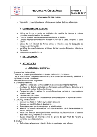 PROGRAMACIÓN DE ÁREA                                Revisión 0
                                                                          Página 39 de 67

                             PROGRAMACIÓN DEL CURSO

      Valoración y respeto hacia una religión y una cultura distintas a la propia.


       4. COMPETENCIAS BÁSICAS.

      Utilizar de forma correcta las unidades de medida del tiempo y ordenar
       cronológicamente hechos del pasado.
      Conocer y definir las etapas convencionales de la historia.
      Conocer hechos relevantes que marcan el paso de la Edad Antigua a la Edad
       Media.
      Utilizar la red Internet de forma crítica y reflexiva para la búsqueda de
       imágenes e información.
      Identificar las manifestaciones artísticas de los imperios Bizantino, Islámico y
       Carolingio.
      Interpretar mapas históricos.

       5. METODOLOGÍA.


       6. ACTIVIDADES.

              a. Actividades ordinarias.

Presentación de la unidad
Observar la imagen y relacionarla con el texto de introducción al tema.
Leer el listado de las competencias básicas que se pretenden desarrollar y examinar la
organización de los contenidos.
Resolver las actividades propuestas.
1. El Imperio Bizantino
     Observar e interpretar un mapa sobre la extensión del Imperio Bizantino.
     Averiguar los Estados actuales que formaban parte del Imperio Bizantino y la
         denominación actual de Constantinopla.
     Explicar la evolución política del Imperio Bizantino a partir de la observación de
         un eje cronológico.
     Definir Estado teocrático.
     Explicar el significado de unos términos relacionados con el Imperio Bizantino.
2. Cultura y arte bizantinos
     Explicar una frase de Robert Byron sobre Bizancio.
     Explicar qué es el Código de Justiniano.
     Seleccionar unos términos referidos al arte bizantino.
     Realizar un análisis detallado de un icono bizantino a partir de la observación
         de una fotografía.
     Hacer una relación de los principales elementos arquitectónicos de la basílica
         de Santa Sofía y determinar su función.
     Buscar imágenes en Internet sobre la iglesia de San Vital de Ravena y
         comentar aspectos artísticos.
3. El islam
     Definir islam y hacer una relación de los preceptos de esta religión.
 