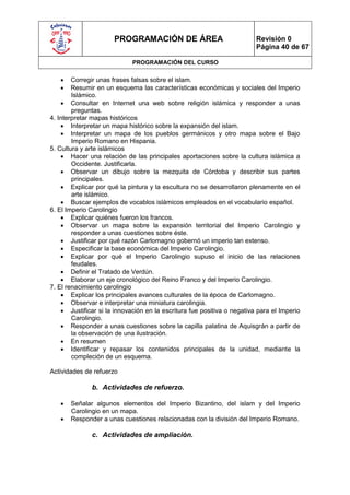 PROGRAMACIÓN DE ÁREA                               Revisión 0
                                                                         Página 40 de 67

                             PROGRAMACIÓN DEL CURSO

       Corregir unas frases falsas sobre el islam.
       Resumir en un esquema las características económicas y sociales del Imperio
        Islámico.
     Consultar en Internet una web sobre religión islámica y responder a unas
        preguntas.
4. Interpretar mapas históricos
     Interpretar un mapa histórico sobre la expansión del islam.
     Interpretar un mapa de los pueblos germánicos y otro mapa sobre el Bajo
        Imperio Romano en Hispania.
5. Cultura y arte islámicos
     Hacer una relación de las principales aportaciones sobre la cultura islámica a
        Occidente. Justificarla.
     Observar un dibujo sobre la mezquita de Córdoba y describir sus partes
        principales.
     Explicar por qué la pintura y la escultura no se desarrollaron plenamente en el
        arte islámico.
     Buscar ejemplos de vocablos islámicos empleados en el vocabulario español.
6. El Imperio Carolingio
     Explicar quiénes fueron los francos.
     Observar un mapa sobre la expansión territorial del Imperio Carolingio y
        responder a unas cuestiones sobre éste.
     Justificar por qué razón Carlomagno gobernó un imperio tan extenso.
     Especificar la base económica del Imperio Carolingio.
     Explicar por qué el Imperio Carolingio supuso el inicio de las relaciones
        feudales.
     Definir el Tratado de Verdún.
     Elaborar un eje cronológico del Reino Franco y del Imperio Carolingio.
7. El renacimiento carolingio
     Explicar los principales avances culturales de la época de Carlomagno.
     Observar e interpretar una miniatura carolingia.
     Justificar si la innovación en la escritura fue positiva o negativa para el Imperio
        Carolingio.
     Responder a unas cuestiones sobre la capilla palatina de Aquisgrán a partir de
        la observación de una ilustración.
     En resumen
     Identificar y repasar los contenidos principales de la unidad, mediante la
        compleción de un esquema.

Actividades de refuerzo

              b. Actividades de refuerzo.

      Señalar algunos elementos del Imperio Bizantino, del islam y del Imperio
       Carolingio en un mapa.
      Responder a unas cuestiones relacionadas con la división del Imperio Romano.

              c. Actividades de ampliación.
 