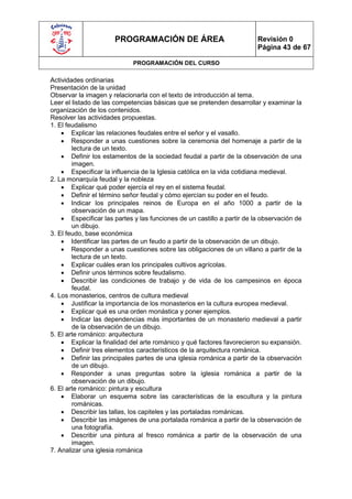 PROGRAMACIÓN DE ÁREA                               Revisión 0
                                                                         Página 43 de 67

                             PROGRAMACIÓN DEL CURSO

Actividades ordinarias
Presentación de la unidad
Observar la imagen y relacionarla con el texto de introducción al tema.
Leer el listado de las competencias básicas que se pretenden desarrollar y examinar la
organización de los contenidos.
Resolver las actividades propuestas.
1. El feudalismo
     Explicar las relaciones feudales entre el señor y el vasallo.
     Responder a unas cuestiones sobre la ceremonia del homenaje a partir de la
        lectura de un texto.
     Definir los estamentos de la sociedad feudal a partir de la observación de una
        imagen.
     Especificar la influencia de la Iglesia católica en la vida cotidiana medieval.
2. La monarquía feudal y la nobleza
     Explicar qué poder ejercía el rey en el sistema feudal.
     Definir el término señor feudal y cómo ejercían su poder en el feudo.
     Indicar los principales reinos de Europa en el año 1000 a partir de la
        observación de un mapa.
     Especificar las partes y las funciones de un castillo a partir de la observación de
        un dibujo.
3. El feudo, base económica
     Identificar las partes de un feudo a partir de la observación de un dibujo.
     Responder a unas cuestiones sobre las obligaciones de un villano a partir de la
        lectura de un texto.
     Explicar cuáles eran los principales cultivos agrícolas.
     Definir unos términos sobre feudalismo.
     Describir las condiciones de trabajo y de vida de los campesinos en época
        feudal.
4. Los monasterios, centros de cultura medieval
     Justificar la importancia de los monasterios en la cultura europea medieval.
     Explicar qué es una orden monástica y poner ejemplos.
     Indicar las dependencias más importantes de un monasterio medieval a partir
        de la observación de un dibujo.
5. El arte románico: arquitectura
     Explicar la finalidad del arte románico y qué factores favorecieron su expansión.
     Definir tres elementos característicos de la arquitectura románica.
     Definir las principales partes de una iglesia románica a partir de la observación
        de un dibujo.
     Responder a unas preguntas sobre la iglesia románica a partir de la
        observación de un dibujo.
6. El arte románico: pintura y escultura
     Elaborar un esquema sobre las características de la escultura y la pintura
        románicas.
     Describir las tallas, los capiteles y las portaladas románicas.
     Describir las imágenes de una portalada románica a partir de la observación de
        una fotografía.
     Describir una pintura al fresco románica a partir de la observación de una
        imagen.
7. Analizar una iglesia románica
 
