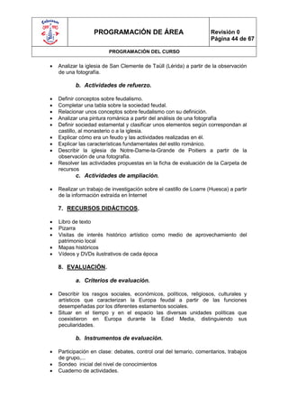 PROGRAMACIÓN DE ÁREA                               Revisión 0
                                                                      Página 44 de 67

                          PROGRAMACIÓN DEL CURSO

   Analizar la iglesia de San Clemente de Taüll (Lérida) a partir de la observación
    de una fotografía.

           b. Actividades de refuerzo.

   Definir conceptos sobre feudalismo.
   Completar una tabla sobre la sociedad feudal.
   Relacionar unos conceptos sobre feudalismo con su definición.
   Analizar una pintura románica a partir del análisis de una fotografía
   Definir sociedad estamental y clasificar unos elementos según correspondan al
    castillo, al monasterio o a la iglesia.
   Explicar cómo era un feudo y las actividades realizadas en él.
   Explicar las características fundamentales del estilo románico.
   Describir la iglesia de Notre-Dame-la-Grande de Poitiers a partir de la
    observación de una fotografía.
   Resolver las actividades propuestas en la ficha de evaluación de la Carpeta de
    recursos
           c. Actividades de ampliación.

   Realizar un trabajo de investigación sobre el castillo de Loarre (Huesca) a partir
    de la información extraída en Internet

    7. RECURSOS DIDÁCTICOS.

   Libro de texto
   Pizarra
   Visitas de interés histórico artístico como medio de aprovechamiento del
    patrimonio local
   Mapas históricos
   Vídeos y DVDs ilustrativos de cada época

    8. EVALUACIÓN.

           a. Criterios de evaluación.

   Describir los rasgos sociales, económicos, políticos, religiosos, culturales y
    artísticos que caracterizan la Europa feudal a partir de las funciones
    desempeñadas por los diferentes estamentos sociales.
   Situar en el tiempo y en el espacio las diversas unidades políticas que
    coexistieron en Europa durante la Edad Media, distinguiendo sus
    peculiaridades.

           b. Instrumentos de evaluación.

   Participación en clase: debates, control oral del temario, comentarios, trabajos
    de grupo,...
   Sondeo inicial del nivel de conocimientos
   Cuaderno de actividades.
 