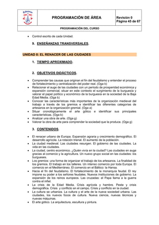 PROGRAMACIÓN DE ÁREA                             Revisión 0
                                                                      Página 45 de 67

                           PROGRAMACIÓN DEL CURSO

     Control escrito de cada Unidad.

      9. ENSEÑANZAS TRANSVERSALES.


UNIDAD 8: EL RENACER DE LAS CIUDADES

      1. TIEMPO APROXIMADO.


      2. OBJETIVOS DIDÁCTICOS.

     Comprender las causas que originan el fin del feudalismo y entender el proceso
      de fortalecimiento y centralización del poder real. (Oga b)
     Relacionar el auge de las ciudades con un período de prosperidad económica y
      expansión comercial, situar en este contexto el surgimiento de la burguesía y
      valorar el papel político y económico de la burguesía en la sociedad de la Baja
      Edad Media. (Oga b)
     Conocer las características más importantes de la organización medieval del
      trabajo a través de los gremios e identificar las diferentes categorías de
      artesanos en la organización gremial. (Oga a)
     Situar cronológicamente el arte gótico e identificar sus principales
      características. (Oga b)
     Analizar una obra de arte. (Oga g)
     Valorar la obra de arte para comprender la sociedad que la produce. (Oga g)

      3. CONTENIDOS.

     El renacer urbano de Europa. Expansión agraria y crecimiento demográfico. El
      desarrollo agrícola. La rotación trienal. El aumento de la población.
     La ciudad medieval. Las ciudades resurgen. El gobierno de las ciudades. La
      vida en las ciudades.
     La ciudad, centro económico. ¿Quién vivía en la ciudad? Las ciudades en auge
      gracias al comercio y la agricultura. Un nuevo grupo social en las ciudades: los
      burgueses.
     Los gremios: una forma de organizar el trabajo de los artesanos. La finalidad de
      los gremios. El trabajo en los talleres. Un intenso comercio por toda Europa. El
      comercio en el Mediterráneo. El comercio en el Báltico: la Hansa.
     Hacia el fin del feudalismo. El fortalecimiento de la monarquía feudal. El rey
      impone su poder a los señores feudales. Nuevos instituciones de gobierno. La
      expansión de los reinos europeos. Las cruzadas: el Papa llama a la guerra
      contra el infiel.
     La crisis de la Edad Media. Crisis agrícola y hambre. Peste y crisis
      demográfica. Crisis y conflicto en el campo. Crisis y conflicto en la ciudad.
     La cultura se urbaniza. La cultura y el arte de la nueva sociedad urbana. Las
      ciudades, los nuevos focos de cultura. Nueva ciencia, nuevas técnicas y
      nuevas máquinas.
     El arte gótico. La arquitectura, escultura y pintura.
 