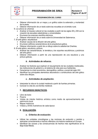 PROGRAMACIÓN DE ÁREA                                Revisión 0
                                                                           Página 47 de 67

                             PROGRAMACIÓN DEL CURSO

       Obtener información de un mapa y un gráfico sobre la extensión y mortandad
        de la peste.
     Obtener información de un texto sobre las revueltas en el ámbito rural.
6. La cultura se urbaniza
     Analizar el impulso cultural en las ciudades a partir de los siglos XII y XIII con la
        creación de escuelas catedralicias y universidades.
     Enumerar los avances científico-técnicos.
     Obtener información de un texto sobre la Universidad de Salamanca.
7. El arte gótico: arquitectura
     Analizar causas de la difusión del arte gótico.
     Enumerar edificios característicos de la arquitectura gótica.
     Obtener información a partir de un dibujo sobre la catedral de Chartres.
8. El arte gótico: escultura y pintura
     Analizar las características, la temática y los soportes escultóricos y pictóricos
        del arte gótico.
     Obtener información a partir de una reproducción de una escultura y una
        pintura góticas.

               b. Actividades de refuerzo.

      Analizar los factores que explican el resurgimiento de las ciudades medievales,
       las instituciones de gobierno y el sistema de vida para sus habitantes.
      Caracterizar la crisis económica, demográfica, política y social del siglo XIV.
      Identificar los principales elementos decorativos o constructivos del arte gótico
       sobre dos dibujos.

               c. Actividades de ampliación.

      Interpretar la vida en la ciudad medieval a partir de fuentes primarias.
      Conocer la vida de una familia medieval.

       7. RECURSOS DIDÁCTICOS.

      Libro de texto
      Pizarra
      Visitas de interés histórico artístico como medio de aprovechamiento del
       patrimonio local
      Mapas históricos
      Vídeos y DVDs ilustrativos de cada época

       8. EVALUACIÓN.

               c. Criterios de evaluación.

      Utilizar las unidades cronológicas y las nociones de evolución y cambio y
       aplicarlas correctamente a hechos referidos a la historia medieval en Europa.
      Identificar las causas y las consecuencias de hechos más significativos en la
       Baja Edad Media.
 