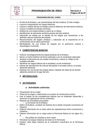 PROGRAMACIÓN DE ÁREA                               Revisión 0
                                                                      Página 49 de 67

                          PROGRAMACIÓN DEL CURSO

   El arte de Al-Andalus. Las características del arte andalusí. El arte mudéjar.
   Lectura e interpretación de mapas históricos.
   Lectura y análisis del eje cronológico para la obtención de información histórica.
   Lectura y análisis de fuentes primarias.
   Análisis de una ciudad andalusí a partir de un dibujo.
   Identificación de elementos artísticos propios del arte andalusí.
   Valoración de interés por el estudio de los rasgos que caracterizan a las
    distintas culturas históricas del pasado.
   Reconocimiento del legado andalusí y valoración de la importancia en la
    conformación de la cultura peninsular.
   Manifestación de una actitud de respeto por el patrimonio cultural y
    arqueológico musulmán.

    4. COMPETENCIAS BÁSICAS.

   Ordenar cronológicamente las etapas políticas de Al-Andalus.
   Narrar un hecho histórico de forma ordenada y con el vocabulario adecuado.
   Analizar la estructura de una ciudad musulmana y valorar su reflejo en las
    ciudades actuales.
   Identificar los rasgos básicos de la sociedad y el arte andalusíes.
   Valorar las aportaciones de culturas del pasado a la propia cultura y al propio
    desarrollo personal.
   Expresar con convicción las propias ideas y respetar las ideas de los demás,
    sabiendo ponerte en el lugar del otro.

    5. METODOLOGÍA.


    6. ACTIVIDADES.

           a. Actividades ordinarias.

   Presentación de la unidad
   Observar la imagen y relacionarla con el texto de introducción al tema.
   Leer el listado de las competencias básicas que se pretenden desarrollar y
    examinar la organización de los contenidos.
   Resolver las actividades propuestas.
        o La formación de Al-Andalus
   Definir Al-Andalus y analizar los factores de la rápida conquista musulmana de
    Hispania.
   Obtener información de un texto sobre las capitulaciones entre musulmanes y
    cristianos.
   Obtener información de un mapa sobre la Península Ibérica en los siglos IX y
    X.
        o Del califato de Córdoba al reino nazarí
   Periodizar las etapas históricas del islam en la Península.
   Explicar cada etapa histórica de la civilización musulmana en la Península
    Ibérica.
 