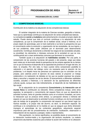 PROGRAMACIÓN DE ÁREA                              Revisión 0
                                                                        Página 5 de 67

                             PROGRAMACIÓN DEL CURSO



3.     COMPETENCIAS BÁSICAS.

Contribución de la materia a la adquisición de las competencias básicas

        El carácter integrador de la materia de Ciencias sociales, geografía e historia,
hace que su aprendizaje contribuya a la adquisición de varias competencias básicas.
La competencia social y ciudadana está estrechamente vinculada al propio objeto de
estudio. Puede decirse que todo el currículo contribuye a la adquisición de esta
competencia, ya que la comprensión de la realidad social, actual e histórica, es el
propio objeto de aprendizaje, pero lo hará realmente si se tiene la perspectiva de que
el conocimiento sobre la evolución y organización de las sociedades, de sus logros y
de sus problemas, debe poder utilizarse por el alumnado para desenvolverse
socialmente. Contribuye obviamente a entender los rasgos de las sociedades actuales,
su pluralidad, los elementos e intereses comunes de la sociedad en que se vive,
contribuyendo así a crear sentimientos comunes que favorecen la convivencia.
        También ayuda a la adquisición de habilidades sociales. Por una parte, la
comprensión de las acciones humanas del pasado o del presente, exige que éstas
sean vistas por el alumnado desde la perspectiva de los propios agentes de su tiempo
con lo que se favorece el desarrollo de la capacidad de ponerse en el lugar del otro, es
decir, la empatía. Por otro lado, lo hace cuando dicha comprensión posibilita la
valoración y el ejercicio del diálogo como vía necesaria para la solución de los
problemas, o el respeto hacia las personas con opiniones que no coinciden con las
propias, pero además prevé el ejercicio de esos valores al proponer un trabajo
colaborativo o la realización de debates en los que se puedan expresar las propias
ideas y escuchar y respetar las de los demás. El acercamiento a diferentes realidades
sociales, actuales o históricas, o la valoración de las aportaciones de diferentes
culturas ayuda, aunque sea más indirectamente, al desarrollo de las habilidades de
tipo social.
        En la adquisición de la competencia Conocimiento y la interacción con el
mundo físico la contribución es relevante. Dicha competencia incluye, entre otros
aspectos, la percepción y conocimiento del espacio físico en que se desarrolla la
actividad humana, tanto en grandes ámbitos como en el entorno inmediato, así como
la interacción que se produce entre ambos. La percepción directa o indirecta del
espacio en que se desenvuelve la actividad humana constituye uno de los principales
ejes de trabajo de la geografía: la comprensión del espacio en que tienen lugar los
hechos sociales y la propia vida del alumno, es decir, la dimensión espacial. Se
contribuye a la competencia en la medida en que se asegure que dicha dimensión
impregna el aprendizaje de los contenidos geográficos, adquiriendo especial
importancia para ello los procedimientos de orientación, localización, observación e
interpretación de los espacios y paisajes, reales o representados.
        Otra aportación, no menos significativa, se posibilita desde el conocimiento de
la interacción hombre-medio y la organización del territorio resultante. La materia
proporciona abundantes ocasiones para analizar la acción del hombre en la utilización
 