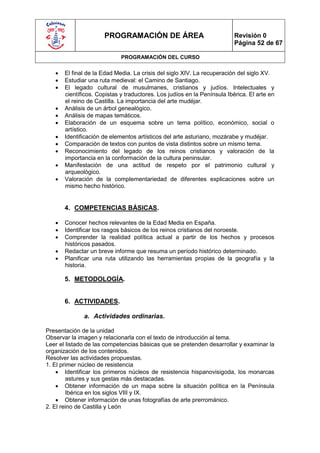 PROGRAMACIÓN DE ÁREA                                Revisión 0
                                                                          Página 52 de 67

                             PROGRAMACIÓN DEL CURSO

      El final de la Edad Media. La crisis del siglo XIV. La recuperación del siglo XV.
      Estudiar una ruta medieval: el Camino de Santiago.
      El legado cultural de musulmanes, cristianos y judíos. Intelectuales y
       científicos. Copistas y traductores. Los judíos en la Península Ibérica. El arte en
       el reino de Castilla. La importancia del arte mudéjar.
      Análisis de un árbol genealógico.
      Análisis de mapas temáticos.
      Elaboración de un esquema sobre un tema político, económico, social o
       artístico.
      Identificación de elementos artísticos del arte asturiano, mozárabe y mudéjar.
      Comparación de textos con puntos de vista distintos sobre un mismo tema.
      Reconocimiento del legado de los reinos cristianos y valoración de la
       importancia en la conformación de la cultura peninsular.
      Manifestación de una actitud de respeto por el patrimonio cultural y
       arqueológico.
      Valoración de la complementariedad de diferentes explicaciones sobre un
       mismo hecho histórico.


       4. COMPETENCIAS BÁSICAS.

      Conocer hechos relevantes de la Edad Media en España.
      Identificar los rasgos básicos de los reinos cristianos del noroeste.
      Comprender la realidad política actual a partir de los hechos y procesos
       históricos pasados.
      Redactar un breve informe que resuma un período histórico determinado.
      Planificar una ruta utilizando las herramientas propias de la geografía y la
       historia.

       5. METODOLOGÍA.


       6. ACTIVIDADES.

              a. Actividades ordinarias.

Presentación de la unidad
Observar la imagen y relacionarla con el texto de introducción al tema.
Leer el listado de las competencias básicas que se pretenden desarrollar y examinar la
organización de los contenidos.
Resolver las actividades propuestas.
1. El primer núcleo de resistencia
     Identificar los primeros núcleos de resistencia hispanovisigoda, los monarcas
        astures y sus gestas más destacadas.
     Obtener información de un mapa sobre la situación política en la Península
        Ibérica en los siglos VIII y IX.
     Obtener información de unas fotografías de arte prerrománico.
2. El reino de Castilla y León
 