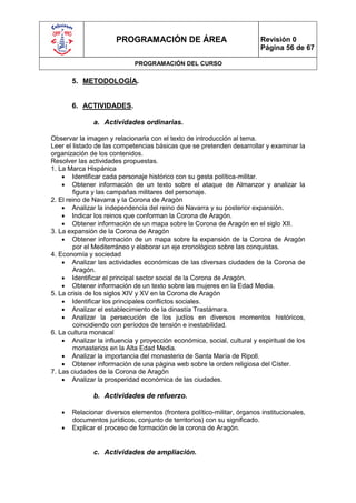 PROGRAMACIÓN DE ÁREA                               Revisión 0
                                                                         Página 56 de 67

                             PROGRAMACIÓN DEL CURSO


       5. METODOLOGÍA.


       6. ACTIVIDADES.

              a. Actividades ordinarias.

Observar la imagen y relacionarla con el texto de introducción al tema.
Leer el listado de las competencias básicas que se pretenden desarrollar y examinar la
organización de los contenidos.
Resolver las actividades propuestas.
1. La Marca Hispánica
     Identificar cada personaje histórico con su gesta política-militar.
     Obtener información de un texto sobre el ataque de Almanzor y analizar la
        figura y las campañas militares del personaje.
2. El reino de Navarra y la Corona de Aragón
     Analizar la independencia del reino de Navarra y su posterior expansión.
     Indicar los reinos que conforman la Corona de Aragón.
     Obtener información de un mapa sobre la Corona de Aragón en el siglo XII.
3. La expansión de la Corona de Aragón
     Obtener información de un mapa sobre la expansión de la Corona de Aragón
        por el Mediterráneo y elaborar un eje cronológico sobre las conquistas.
4. Economía y sociedad
     Analizar las actividades económicas de las diversas ciudades de la Corona de
        Aragón.
     Identificar el principal sector social de la Corona de Aragón.
     Obtener información de un texto sobre las mujeres en la Edad Media.
5. La crisis de los siglos XIV y XV en la Corona de Aragón
     Identificar los principales conflictos sociales.
     Analizar el establecimiento de la dinastía Trastámara.
     Analizar la persecución de los judíos en diversos momentos históricos,
        coincidiendo con períodos de tensión e inestabilidad.
6. La cultura monacal
     Analizar la influencia y proyección económica, social, cultural y espiritual de los
        monasterios en la Alta Edad Media.
     Analizar la importancia del monasterio de Santa María de Ripoll.
     Obtener información de una página web sobre la orden religiosa del Císter.
7. Las ciudades de la Corona de Aragón
     Analizar la prosperidad económica de las ciudades.

              b. Actividades de refuerzo.

      Relacionar diversos elementos (frontera político-militar, órganos institucionales,
       documentos jurídicos, conjunto de territorios) con su significado.
      Explicar el proceso de formación de la corona de Aragón.


              c. Actividades de ampliación.
 