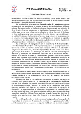 PROGRAMACIÓN DE ÁREA                                Revisión 0
                                                                           Página 6 de 67

                             PROGRAMACIÓN DEL CURSO

del espacio y de sus recursos, no sólo los problemas que a veces genera, sino
también aquellas acciones que desde un uso responsable de ambos, buscan asegurar
la protección y el cuidado del medio ambiente.
        La contribución a la competencia Expresión cultural y artística se relaciona
principalmente con su vertiente de conocer y valorar las manifestaciones del hecho
artístico. Dicha contribución se facilitará realmente si se contempla una selección de
obras de arte relevantes, bien sea por su significado en la caracterización de estilos o
artistas o por formar parte del patrimonio cultural, y se dota al alumnado de destrezas
de observación y de comprensión de aquellos elementos técnicos imprescindibles para
su análisis. Desde este planteamiento se favorece la apreciación de las obras de arte,
se adquieren habilidades perceptivas y de sensibilización, se desarrolla la capacidad
de emocionarse con ellas, además de que se ayuda también a valorar el patrimonio
cultural, a respetarlo y a interesarse por su conservación.
        La contribución a la competencia en el tratamiento de la información y
competencia digital viene dada por la importancia que tiene en la comprensión de los
fenómenos sociales e históricos contar con destrezas relativas a la obtención y
comprensión de información, elemento imprescindible de una buena parte de los
aprendizajes de la materia. Se contribuye, de manera particular, en la búsqueda,
obtención y tratamiento de información procedente de la observación directa e
indirecta de la realidad, así como de fuentes escritas, gráficas, audiovisuales, tanto si
utilizan como soporte el papel como si han sido obtenidas mediante las tecnologías de
la información y la comunicación. El establecimiento de criterios de selección de la
información proporcionada por diversas fuentes según criterios de objetividad y
pertinencia, la distinción entre los aspectos relevantes y los que no lo son, la relación y
comparación de fuentes o la integración y el análisis de la información de forma crítica
son algunas de las aportaciones fundamentales que se hacen a la adquisición de esta
competencia.
        Por otra parte, el lenguaje no verbal que se utiliza en numerosas ocasiones en
la comprensión de la realidad contribuye al conocimiento e interpretación de lenguajes
icónicos, simbólicos y de representación. Es el caso, en especial, del lenguaje
cartográfico y de la imagen.
        El peso que tiene la información en esta materia singulariza las relaciones
existentes entre esta competencia y la competencia en comunicación lingüística,
más allá de la utilización del lenguaje como vehículo de comunicación en el proceso
de enseñanza-aprendizaje. Además, se facilita lograr habilidades para utilizar
diferentes variantes del discurso, en especial, la descripción, la narración, la
disertación y la argumentación y se colabora en la adquisición de vocabulario cuyo
carácter básico habría de venir dado por aquellas palabras que, correspondiendo al
vocabulario específico, debieran formar parte del lenguaje habitual del alumno o de
aquellas otras que tienen un claro valor funcional en el aprendizaje de la propia
materia.
        Se contribuye también, en cierta manera, a la adquisición de la competencia
matemática. El conocimiento de los aspectos cuantitativos y espaciales de la realidad
permite colaborar en su adquisición en aquella medida en que la materia incorpora
 