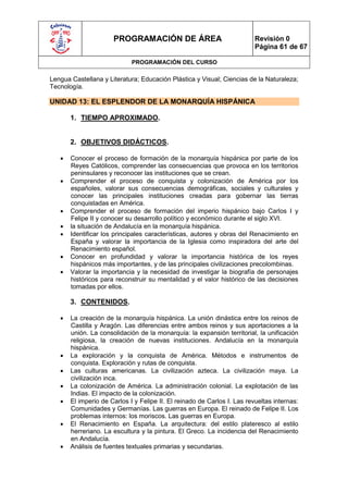 PROGRAMACIÓN DE ÁREA                                Revisión 0
                                                                          Página 61 de 67

                             PROGRAMACIÓN DEL CURSO

Lengua Castellana y Literatura; Educación Plástica y Visual; Ciencias de la Naturaleza;
Tecnología.

UNIDAD 13: EL ESPLENDOR DE LA MONARQUÍA HISPÁNICA

       1. TIEMPO APROXIMADO.


       2. OBJETIVOS DIDÁCTICOS.

      Conocer el proceso de formación de la monarquía hispánica por parte de los
       Reyes Católicos, comprender las consecuencias que provoca en los territorios
       peninsulares y reconocer las instituciones que se crean.
      Comprender el proceso de conquista y colonización de América por los
       españoles, valorar sus consecuencias demográficas, sociales y culturales y
       conocer las principales instituciones creadas para gobernar las tierras
       conquistadas en América.
      Comprender el proceso de formación del imperio hispánico bajo Carlos I y
       Felipe II y conocer su desarrollo político y económico durante el siglo XVI.
      la situación de Andalucía en la monarquía hispánica.
      Identificar los principales características, autores y obras del Renacimiento en
       España y valorar la importancia de la Iglesia como inspiradora del arte del
       Renacimiento español.
      Conocer en profundidad y valorar la importancia histórica de los reyes
       hispánicos más importantes, y de las principales civilizaciones precolombinas.
      Valorar la importancia y la necesidad de investigar la biografía de personajes
       históricos para reconstruir su mentalidad y el valor histórico de las decisiones
       tomadas por ellos.

       3. CONTENIDOS.

      La creación de la monarquía hispánica. La unión dinástica entre los reinos de
       Castilla y Aragón. Las diferencias entre ambos reinos y sus aportaciones a la
       unión. La consolidación de la monarquía: la expansión territorial, la unificación
       religiosa, la creación de nuevas instituciones. Andalucía en la monarquía
       hispánica.
      La exploración y la conquista de América. Métodos e instrumentos de
       conquista. Exploración y rutas de conquista.
      Las culturas americanas. La civilización azteca. La civilización maya. La
       civilización inca.
      La colonización de América. La administración colonial. La explotación de las
       Indias. El impacto de la colonización.
      El imperio de Carlos I y Felipe II. El reinado de Carlos I. Las revueltas internas:
       Comunidades y Germanías. Las guerras en Europa. El reinado de Felipe II. Los
       problemas internos: los moriscos. Las guerras en Europa.
      El Renacimiento en España. La arquitectura: del estilo plateresco al estilo
       herreriano. La escultura y la pintura. El Greco. La incidencia del Renacimiento
       en Andalucía.
      Análisis de fuentes textuales primarias y secundarias.
 