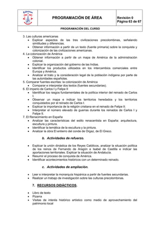 PROGRAMACIÓN DE ÁREA                               Revisión 0
                                                                         Página 63 de 67

                             PROGRAMACIÓN DEL CURSO

3. Las culturas americanas
     Explicar aspectos de las tres civilizaciones precolombinas, señalando
        similitudes y diferencias.
     Obtener información a partir de un texto (fuente primaria) sobre la conquista y
        colonización de las civilizaciones americanas.
4. La colonización de América
     Obtener información a partir de un mapa de América de la administración
        colonial.
     Explicar la organización del gobierno de las Indias.
     Identificar los productos utilizados en los intercambios comerciales entre
        Europa y América.
     Analizar el trato y la consideración legal de la población indígena por parte de
        las autoridades españolas.
5. Comparar fuentes escritas: la colonización de América
     Comparar e interpretar dos textos (fuentes secundarias).
6. El imperio de Carlos I y Felipe II
     Identificar los rasgos fundamentales de la política interior del reinado de Carlos
        I.
     Observar un mapa e indicar los territorios heredados y los territorios
        conquistados por el reinado de Carlos I.
     Explicar la importancia de la religión cristiana en el reinado de Felipe II.
     Interpretar el número elevado de guerras durante los reinados de Carlos I y
        Felipe II.
7. El Renacimiento en España
     Analizar las características del estilo renacentista en España: arquitectura,
        escultura y pintura.
     Identificar la temática de la escultura y la pintura.
     Analizar la obra El entierro del conde de Orgaz, de El Greco.

              b. Actividades de refuerzo.

      Explicar la unión dinástica de los Reyes Católicos, analizar la situación política
       de los reinos de Fernando de Aragón e Isabel de Castilla e indicar las
       aportaciones territoriales. Explicar la situación de Andalucía.
      Resumir el proceso de conquista de América.
      Identificar acontecimientos históricos con un determinado reinado.

              c. Actividades de ampliación.

      Leer e interpretar la monarquía hispánica a partir de fuentes secundarias.
      Realizar un trabajo de investigación sobre las culturas precolombinas.

       7. RECURSOS DIDÁCTICOS.

      Libro de texto
      Pizarra
      Visitas de interés histórico artístico como medio de aprovechamiento del
       patrimonio local
 