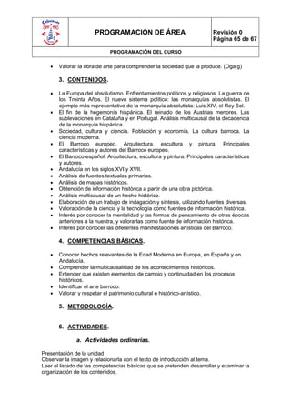 PROGRAMACIÓN DE ÁREA                               Revisión 0
                                                                         Página 65 de 67

                             PROGRAMACIÓN DEL CURSO

      Valorar la obra de arte para comprender la sociedad que la produce. (Oga g)

       3. CONTENIDOS.

      La Europa del absolutismo. Enfrentamientos políticos y religiosos. La guerra de
       los Treinta Años. El nuevo sistema político: las monarquías absolutistas. El
       ejemplo más representativo de la monarquía absolutista: Luis XIV, el Rey Sol.
      El fin de la hegemonía hispánica. El reinado de los Austrias menores. Las
       sublevaciones en Cataluña y en Portugal. Análisis multicausal de la decadencia
       de la monarquía hispánica.
      Sociedad, cultura y ciencia. Población y economía. La cultura barroca. La
       ciencia moderna.
      El Barroco europeo. Arquitectura, escultura y pintura. Principales
       características y autores del Barroco europeo.
      El Barroco español. Arquitectura, escultura y pintura. Principales características
       y autores.
      Andalucía en los siglos XVI y XVII.
      Análisis de fuentes textuales primarias.
      Análisis de mapas históricos.
      Obtención de información histórica a partir de una obra pictórica.
      Análisis multicausal de un hecho histórico.
      Elaboración de un trabajo de indagación y síntesis, utilizando fuentes diversas.
      Valoración de la ciencia y la tecnología como fuentes de información histórica.
      Interés por conocer la mentalidad y las formas de pensamiento de otras épocas
       anteriores a la nuestra, y valorarlas como fuente de información histórica.
      Interés por conocer las diferentes manifestaciones artísticas del Barroco.

       4. COMPETENCIAS BÁSICAS.

      Conocer hechos relevantes de la Edad Moderna en Europa, en España y en
       Andalucía.
      Comprender la multicausalidad de los acontecimientos históricos.
      Entender que existen elementos de cambio y continuidad en los procesos
       históricos.
      Identificar el arte barroco.
      Valorar y respetar el patrimonio cultural e histórico-artístico.

       5. METODOLOGÍA.


       6. ACTIVIDADES.

              a. Actividades ordinarias.

Presentación de la unidad
Observar la imagen y relacionarla con el texto de introducción al tema.
Leer el listado de las competencias básicas que se pretenden desarrollar y examinar la
organización de los contenidos.
 