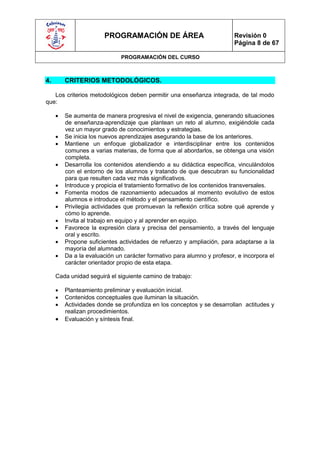 PROGRAMACIÓN DE ÁREA                             Revisión 0
                                                                        Página 8 de 67

                              PROGRAMACIÓN DEL CURSO



4.       CRITERIOS METODOLÓGICOS.

   Los criterios metodológicos deben permitir una enseñanza integrada, de tal modo
que:

        Se aumenta de manera progresiva el nivel de exigencia, generando situaciones
         de enseñanza-aprendizaje que plantean un reto al alumno, exigiéndole cada
         vez un mayor grado de conocimientos y estrategias.
        Se inicia los nuevos aprendizajes asegurando la base de los anteriores.
        Mantiene un enfoque globalizador e interdisciplinar entre los contenidos
         comunes a varias materias, de forma que al abordarlos, se obtenga una visión
         completa.
        Desarrolla los contenidos atendiendo a su didáctica específica, vinculándolos
         con el entorno de los alumnos y tratando de que descubran su funcionalidad
         para que resulten cada vez más significativos.
        Introduce y propicia el tratamiento formativo de los contenidos transversales.
        Fomenta modos de razonamiento adecuados al momento evolutivo de estos
         alumnos e introduce el método y el pensamiento científico.
        Privilegia actividades que promuevan la reflexión crítica sobre qué aprende y
         cómo lo aprende.
        Invita al trabajo en equipo y al aprender en equipo.
        Favorece la expresión clara y precisa del pensamiento, a través del lenguaje
         oral y escrito.
        Propone suficientes actividades de refuerzo y ampliación, para adaptarse a la
         mayoría del alumnado.
        Da a la evaluación un carácter formativo para alumno y profesor, e incorpora el
         carácter orientador propio de esta etapa.

     Cada unidad seguirá el siguiente camino de trabajo:

        Planteamiento preliminar y evaluación inicial.
        Contenidos conceptuales que iluminan la situación.
        Actividades donde se profundiza en los conceptos y se desarrollan actitudes y
         realizan procedimientos.
        Evaluación y síntesis final.
 