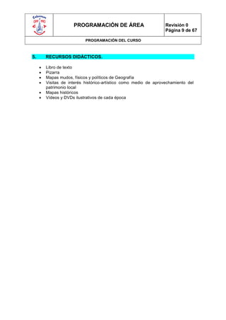 PROGRAMACIÓN DE ÁREA                         Revisión 0
                                                                   Página 9 de 67

                            PROGRAMACIÓN DEL CURSO



5.       RECURSOS DIDÁCTICOS.

        Libro de texto
        Pizarra
        Mapas mudos, físicos y políticos de Geografía
        Visitas de interés histórico-artístico como medio de aprovechamiento del
         patrimonio local
        Mapas históricos
        Vídeos y DVDs ilustrativos de cada época
 