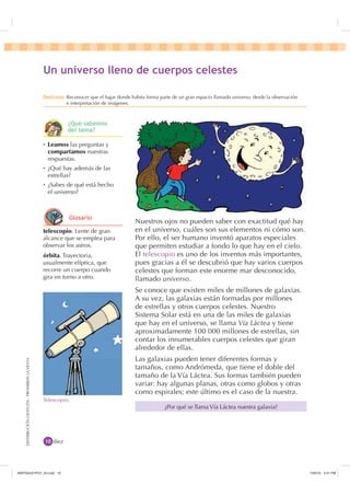 DISTRIBUCIÓNGRATUITA-PROHIBIDALAVENTA
Nuestros ojos no pueden saber con exactitud qué hay
en el universo, cuáles son sus elementos ni cómo son.
Por ello, el ser humano inventó aparatos especiales
que permiten estudiar a fondo lo que hay en el cielo.
El telescopio es uno de los inventos más importantes,
pues gracias a él se descubrió que hay varios cuerpos
celestes que forman este enorme mar desconocido,
llamado universo.
Se conoce que existen miles de millones de galaxias.
A su vez, las galaxias están formadas por millones
de estrellas y otros cuerpos celestes. Nuestro
Sistema Solar está en una de las miles de galaxias
que hay en el universo, se llama Vía Láctea y tiene
aproximadamente 100 000 millones de estrellas, sin
contar los innumerables cuerpos celestes que giran
alrededor de ellas.
Las galaxias pueden tener diferentes formas y
tamaños, como Andrómeda, que tiene el doble del
tamaño de la Vía Láctea. Sus formas también pueden
variar: hay algunas planas, otras como globos y otras
como espirales; este último es el caso de la nuestra.
Telescopio.
diez
Ȼ Leamos las preguntas y
compartamos nuestras
respuestas.
Ȼ ¿Qué hay además de las
estrellas?
Ȼ ¿Sabes de qué está hecho
el universo?
8Q XQLYHUVR OOHQR GH FXHUSRV FHOHVWHV
'HVWUH]D Reconocer que el lugar donde habita forma parte de un gran espacio llamado universo, desde la observación
e interpretación de imágenes.
¿Por qué se llama Vía Láctea nuestra galaxia?
¢4Xp VDEHPRV
GHO WHPD
telescopio. Lente de gran
alcance que se emplea para
observar los astros.
órbita. Trayectoria,
usualmente elíptica, que
recorre un cuerpo cuando
gira en torno a otro.
*ORVDULR
,1176832BLQGG    30
 