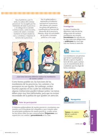 %ORTXH

DISTRIBUCIÓNGRATUITA-PROHIBIDALAVENTA
ciento uno
¿Qué otras funciones deberían realizar los mandatarios
de nuestro cantón?
Soy el prefecto y, por lo
tanto, la cabeza del consejo
provincial. Fui escogido por los
habitantes de toda la provincia
y mi obligación es atender
construcciones, como escuelas,
centros de salud y viviendas;
mantener en buen estado las
vías y carreteras; e impulsar el
turismo de la provincia.
Soy la gobernadora y
represento al Gobierno
nacional en la provincia.
Mis labores son conocer
los planes del gobierno y
coordinarlos en función del
desarrollo de la provincia.
Además, dirijo las actividades
de los jefes y tenientes
políticos a mi cargo.
Como hemos podido ver, las funciones de los
mandatarios de las provincias, los cantones y las
parroquias no son iguales. Sin embargo, existen
muchos aspectos en los cuales los miembros de
algunas instituciones pueden trabajar juntos. Las tareas
deben estar muy bien delimitadas, para que no existan
necesidades de la población que queden sin atención.
Los mandatarios son personas
que tienen la potestad para
decidir y ejercer el poder a
favor de otros, pues cuentan
con el consentimiento de la
ciudadanía que los eligió de
forma voluntaria.
,QYHVWLJDFLyQ
La nueva Constitución
determina cada una de las
obligaciones de nuestros
mandatarios seccionales.
Encontremos los artículos en
los que están esas obligaciones
y analicemos los cinco que
más nos llamen la atención.
Si fuésemos gobernadores de nuestra provincia y tuviésemos una
reunión con el Presidente de la República, para contarle sobre
los principales problemas de nuestra provincia, ¿cuáles serían
los tres temas sobre los que conversaríamos? Preparemos una
exposición con carteles y presentémosla en la clase.
ciudadanía que los eligió de
forma voluntaria.
Vamos a la página
52 del cuaderno
de trabajo.
RQHFWpPRQRV
,GHDV FODYH
7DOOHU GH SDUWLFLSDFLyQ www.codeso.com
1DYHJXHPRV
%XHQ YLYLU
,117683BLQGG    30
 