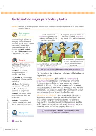 DISTRIBUCIÓNGRATUITA-PROHIBIDALAVENTA
ciento dos
Para solucionar los problemas de la comunidad debemos
seguir estos pasos.
Analizar el problema. Son varias las condiciones y
circunstancias por las que se produce un problema.
Debemos darnos el tiempo para buscar sus causas,
identiﬁcar dónde, cuándo y cómo empezó y entender
sus consecuencias. Hay muchas estrategias para hacerlo:
preguntar a los afectados, recolectar información, visitar
los escenarios donde ocurren los hechos, etc.
Identiﬁcar necesidades. Los problemas surgen cuando
alguno de nuestros derechos ha sido vulnerado o no
está siendo cumplido completamente. Por ejemplo,
que nuestras escuelas necesiten más pupitres o que las
aulas requieran mejores condiciones, vulneran nuestros
derechos a una educación digna y de calidad.
¿De qué otra manera podemos solucionar los problemas?
¿Qué otros ejemplos podemos dar sobre necesidades
y derechos vulnerados?
problema. Circunstancia
o hecho que complica la
llegada a un ﬁn.
condición. Situación
indispensable para la
existencia de otra.
circunstancia. Conjunto de
hechos que inﬂuyen en algo
o alguien.
satisfacer. Dar solución
a una duda o diﬁcultad.
evaluar. Calcular los
alcances de un proceso.
vulnerar. Incumplir, dañar
o perjudicar los derechos
de alguien.
proceso. Conjunto de
eventos sucesivos, es decir
que se siguen unos a otros.
Si nos encargan realizar un
trabajo y tenemos muchas
opciones para hacerlo, ¿cómo
decidimos cuál escoger?
¿Cómo escogemos una u
otra opción? Discutamos
en casa y llevemos nuestras
conclusiones a la clase.
'HFLGLHQGR OR PHMRU SDUD WRGDV  WRGRV
'HVWUH]D Identiﬁcar necesidades y acciones concretas que se pueden realizar para el mejoramiento de las condiciones de
vida de la provincia.
Y proponer opciones, tomar una
decisión y, al ﬁnal, evaluar la
efectividad de la decisión tomada.
Cuando tenemos un
problema, lo primero que
debemos hacer es pensar
en cómo resolverlo.
Luego, identiﬁcar las necesidades
que se deben satisfacer.
Este es el mismo razonamiento
que las autoridades deben
hacer para resolver los
problemas.
¢4Xp VDEHPRV
GHO WHPD
*ORVDULR
www.bibliotecasvirtuales.com
1DYHJXHPRV
,117683BLQGG    30
 
