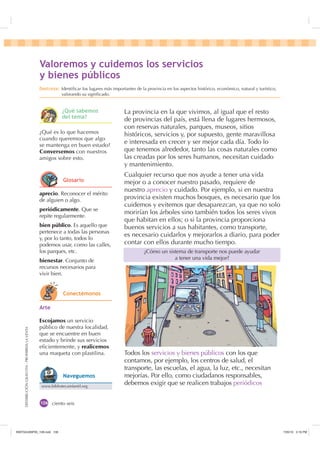 DISTRIBUCIÓNGRATUITA-PROHIBIDALAVENTA
ciento seis
La provincia en la que vivimos, al igual que el resto
de provincias del país, está llena de lugares hermosos,
con reservas naturales, parques, museos, sitios
históricos, servicios y, por supuesto, gente maravillosa
e interesada en crecer y ser mejor cada día. Todo lo
que tenemos alrededor, tanto las cosas naturales como
las creadas por los seres humanos, necesitan cuidado
y mantenimiento.
Cualquier recurso que nos ayude a tener una vida
mejor o a conocer nuestro pasado, requiere de
nuestro aprecio y cuidado. Por ejemplo, si en nuestra
provincia existen muchos bosques, es necesario que los
cuidemos y evitemos que desaparezcan, ya que no solo
morirían los árboles sino también todos los seres vivos
que habitan en ellos; o si la provincia proporciona
buenos servicios a sus habitantes, como transporte,
es necesario cuidarlos y mejorarlos a diario, para poder
contar con ellos durante mucho tiempo.
Todos los servicios y bienes públicos con los que
contamos, por ejemplo, los centros de salud, el
transporte, las escuelas, el agua, la luz, etc., necesitan
mejorías. Por ello, como ciudadanos responsables,
debemos exigir que se realicen trabajos periódicos
¿Cómo un sistema de transporte nos puede ayudar
a tener una vida mejor?
aprecio. Reconocer el mérito
de alguien o algo.
periódicamente. Que se
repite regularmente.
bien público. Es aquello que
pertenece a todas las personas
y, por lo tanto, todos lo
podemos usar, como las calles,
los parques, etc.
bienestar. Conjunto de
recursos necesarios para
vivir bien.
¿Qué es lo que hacemos
cuando queremos que algo
se mantenga en buen estado?
Conversemos con nuestros
amigos sobre esto.
$UWH
Escojamos un servicio
público de nuestra localidad,
que se encuentre en buen
estado y brinde sus servicios
eﬁcientemente, y realicemos
una maqueta con plastilina.
9DORUHPRV  FXLGHPRV ORV VHUYLFLRV
 ELHQHV S~EOLFRV
'HVWUH]D Identiﬁcar los lugares más importantes de la provincia en los aspectos histórico, económico, natural y turístico,
valorando su signiﬁcado.
¢4Xp VDEHPRV
GHO WHPD
*ORVDULR
RQHFWpPRQRV
www.bibliotecainfantil.org
1DYHJXHPRV
,117683BLQGG    30
 