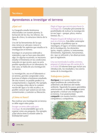 7HFQLWHFD

DISTRIBUCIÓNGRATUITA-PROHIBIDALAVENTA
ciento diez
¿Qué es?
La Geografía estudia fenómenos
relacionados con nuestro planeta, la
formación de los ríos, los relieves, los
tipos de clima y la estructura interna de la
Tierra.
Una de las herramientas de las que
esta ciencia se vale para conocer y
comprender los aspectos que estudia es la
investigación en terreno.
Investigar es un proceso ordenado y
sistemático, que se hace para descubrir
algo. En algunas ocasiones, es necesario
estudiar el fenómeno en las condiciones
naturales en que ocurre, pues no sería
posible reproducirlo en un laboratorio. En
este caso, se habla de una investigación
en terreno.
La investigación, sea en el laboratorio o
en terreno, permite comprender cómo
funciona el objeto o fenómeno estudiado.
De esta manera, es posible predecir su
comportamiento y regularlo. Por ejemplo,
si se investiga cómo afecta la contami-
nación del agua a la vida acuática, es
posible conocer qué sustancias son más
contaminantes y controlar su liberación.
¿Cómo se hace?
Para realizar una investigación en terreno
se debe seguir estos pasos.
Escoger un tema adecuado para
investigar. Es recomendable que se lo
exprese como una pregunta. Por ejemplo:
¿Qué efecto tiene la erosión sobre la
fertilidad del suelo?
$SUHQGDPRV D LQYHVWLJDU HO WHUUHQR
Elegir el lugar que serviría para hacer la
investigación. Consultar previamente las
posibilidades de realizar la investigación
en ese lugar —parque, plaza, reserva
forestal, etc.—.
Preparar la guía de trabajo que se va a
usar en el terreno. Esta debe contemplar
lo siguiente: el problema que se
investigará, el lugar y el motivo (objetivos)
de la investigación, los elementos
(guías, mapas y planos,) e instrumentos
(termómetro, higrómetro, herramientas,
etc.) que se utilizarán y las observaciones
que se registrarán.
Una vez terminada la salida a terreno,
preparar el informe que dé cuenta de la
actividad. El informe tiene que incluir una
introducción, los resultados y las conclu-
siones de la investigación.
Trabajemos juntos
Averiguar si en nuestra región existe
algún problema de contaminación
ambiental o de deterioro del medio
ambiente. Siguiendo los pasos aprendidos
anteriormente, se debe escoger un tema
apropiado y realizar una investigación
en terreno. Con posterioridad,
compartir con nuestra familia y nuestras
compañeras y compañeros.
,116787(1,7($LQGG    30
 