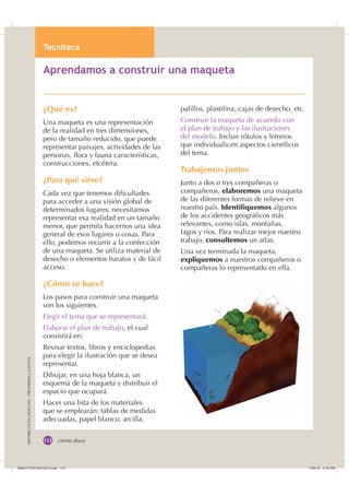 $SUHQGDPRV D
7HFQLWHFD

DISTRIBUCIÓNGRATUITA-PROHIBIDALAVENTA
ciento doce
$SUHQGDPRV D FRQVWUXLU XQD PDTXHWD
¿Qué es?
Una maqueta es una representación
de la realidad en tres dimensiones,
pero de tamaño reducido, que puede
representar paisajes, actividades de las
personas, ﬂora y fauna características,
construcciones, etcétera.
¿Para qué sirve?
Cada vez que tenemos diﬁcultades
para acceder a una visión global de
determinados lugares, necesitamos
representar esa realidad en un tamaño
menor, que permita hacernos una idea
general de esos lugares o cosas. Para
ello, podemos recurrir a la confección
de una maqueta. Se utiliza material de
desecho o elementos baratos y de fácil
acceso.
¿Cómo se hace?
Los pasos para construir una maqueta
son los siguientes.
Elegir el tema que se representará.
Elaborar el plan de trabajo, el cual
consistirá en:
Revisar textos, libros y enciclopedias
para elegir la ilustración que se desea
representar.
Dibujar, en una hoja blanca, un
esquema de la maqueta y distribuir el
espacio que ocupará.
Hacer una lista de los materiales
que se emplearán: tablas de medidas
adecuadas, papel blanco, arcilla,
palillos, plastilina, cajas de desecho, etc.
Construir la maqueta de acuerdo con
el plan de trabajo y las ilustraciones
del modelo. Incluir rótulos y letreros
que individualicen aspectos cientíﬁcos
del tema.
Trabajemos juntos
Junto a dos o tres compañeras o
compañeros, elaboremos una maqueta
de las diferentes formas de relieve en
nuestro país. Identifiquemos algunos
de los accidentes geográﬁcos más
relevantes, como islas, montañas,
lagos y ríos. Para realizar mejor nuestro
trabajo, consultemos un atlas.
Una vez terminada la maqueta,
expliquemos a nuestros compañeros o
compañeras lo representado en ella.
,116787(1,7($LQGG    30
 