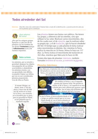 DISTRIBUCIÓNGRATUITA-PROHIBIDALAVENTA
Los planetas tienen una forma casi esférica. No tienen
luz propia, a diferencia de las estrellas, sino que
reﬂejan la luz solar. Realizan varios movimientos, dos
de los cuales son: el de rotación, que lo realizan sobre
su propio eje, y el de traslación, que lo hacen alrededor
del Sol. El tiempo que a cada planeta le toma realizar
estos movimientos es distinto. Así, mientras la Tierra
realiza la rotación en 24 horas, Venus lo hace en 117
días. La Tierra realiza el movimiento de traslación en
365 días, mientras que Mercurio lo hace en 88.
Existen dos tipos de planetas: interiores, también
llamados terrestres o rocosos, y exteriores o gigantes.
Planetas interiores
Soy Mercurio, el planeta más cercano al Sol.
Mi tamaño es casi tres veces menor al de la
Tierra y mi superﬁcie está llena de cráteres.
Mi temperatura es muy alta.
Yo soy la Tierra, el tercer planeta desde el Sol
y tengo un satélite natural que es la Luna.
Hasta donde sé, soy el único planeta en
el Sistema Solar que posee agua y vida.
Mi nombre es Venus y soy el segundo
planeta del Sistema Solar. Mi tamaño es
similar al de la Tierra, y mi superﬁcie es muy
caliente pero está cubierta por gruesas capas
de nubes. Soy el astro más brillante del
cielo, después del Sol y la Luna.
Yo me llamo Marte y me conocen como el
Planeta Rojo. Tengo dos satélites, llamados
Fobos y Deimos. Tengo muchas planicies de
lava volcánica, además del monte Olimpo,
considerado el más alto del Sistema Solar.
Mercurio
Tierra
Venus
Marte
catorce
7RGRV DOUHGHGRU GHO 6RO
¿Por qué los antiguos griegos
llamaron a cada uno de los
planetas con los nombres de
sus dioses? Formemos parejas
y reflexionemos acerca de
nuestras respuestas.
El monte Olimpo, en
Marte, tiene 27 km de
altura y tiene más de 600
km de ancho en su base.
En la Tierra, una montaña
así se hundiría por su peso,
pero la gravedad en Marte
es tan pequeña que lo
mantiene erguido.
'HVWUH]D Describir cómo está conformado el Sistema Solar a través de la identiﬁcación y caracterización de cada uno
de los planetas que lo constituyen.
¢4Xp VDEHPRV
GHO WHPD
Los planetas, por su tamaño y
gravedad, despejan los objetos
más pequeños de sus órbitas,
acercándolos o alejándolos.
Los planetas enanos, con
sus gravedades más débiles,
no pueden limpiar sus órbitas,
por eso no son considerados
planetas propiamente.
Uno de ellos es Plutón.
'DWRV FXULRVRV
,1176832BLQGG    30
 
