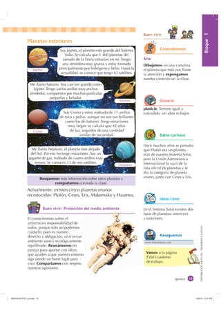 0yGXOR%ORTXH

DISTRIBUCIÓNGRATUITA-PROHIBIDALAVENTA
Vamos a la página
7 del cuaderno
de trabajo.
Actualmente, existen cinco planetas enanos
reconocidos: Plutón, Ceres, Eris, Makemake y Haumea.
Planetas exteriores
Soy Júpiter, el planeta más grande del Sistema
Solar. Se calcula que 1 400 planetas del
tamaño de la Tierra entrarían en mí. Tengo
una atmósfera muy gruesa y estoy formado
principalmente por hidrógeno y helio. Hasta la
actualidad, se conoce que tengo 63 satélites.
Soy Urano y estoy rodeado de 11 anillos
de roca y polvo, aunque no son tan brillantes
como los de Saturno. Tengo estaciones
muy largas: se calcula que 42 años
de luz, seguidos de una cantidad
similar de oscuridad.
Júpiter
Urano
Neptuno
Saturno
Me llamo Saturno. Soy casi tan grande como
Júpiter. Tengo varios anillos muy anchos
alrededor, compuestos por muchas partículas
pequeñas y heladas.
Me llamo Neptuno, el planeta más alejado
del Sol. Por eso no tengo estaciones. Soy un
gigante de gas, rodeado de cuatro anillos muy
tenues. Se conocen 13 de mis satélites.
quince
El conocimiento sobre el
universo es responsabilidad de
todos, porque solo así podemos
cuidarlo; pues es nuestro
derecho y obligación, vivir en un
ambiente sano y ecológicamente
equilibrado. Reunámonos en
parejas para aportar con ideas
que ayuden a que nuestro entorno
siga siendo un buen lugar para
vivir. Compartamos con respeto
nuestras opiniones.
Busquemos más información sobre estos planetas y
compartamos con toda la clase.
%XHQ YLYLU
$UWH
Dibujemos en una cartulina
el planeta que más nos llame
la atención y expongamos
nuestra creación en la clase.
RQHFWpPRQRV
En el Sistema Solar existen dos
tipos de planetas: interiores
y exteriores.
,GHDV FODYH
Hace muchos años se pensaba
que Plutón era un planeta
más de nuestro Sistema Solar,
pero la Unión Astronómica
Internacional lo sacó de la
lista oﬁcial de planetas y le
dio la categoría de planeta
enano, junto con Ceres y Eris.
'DWRV FXULRVRV
planicie. Terreno igual y
extendido, sin altos ni bajos.
*ORVDULR
%XHQ YLYLU 3URWHFFLyQ GHO PHGLR DPELHQWH
www.astronomia.com
1DYHJXHPRV
s
n
H
,1176832BLQGG    30
 