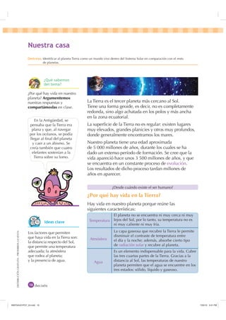 DISTRIBUCIÓNGRATUITA-PROHIBIDALAVENTA
La Tierra es el tercer planeta más cercano al Sol.
Tiene una forma geoide, es decir, no es completamente
redonda, sino algo achatada en los polos y más ancha
en la zona ecuatorial.
La superﬁcie de la Tierra no es regular: existen lugares
muy elevados, grandes planicies y otros muy profundos,
donde generalmente encontramos los mares.
Nuestro planeta tiene una edad aproximada
de 5 000 millones de años, durante los cuales se ha
dado un extenso período de formación. Se cree que la
vida apareció hace unos 3 500 millones de años, y que
se encuentra en un constante proceso de evolución.
Los resultados de dicho proceso tardan millones de
años en aparecer.
En la Antigüedad, se
pensaba que la Tierra era
plana y que, al navegar
por los océanos, se podía
llegar al ﬁnal del planeta
y caer a un abismo. Se
creía también que cuatro
elefantes sostenían a la
Tierra sobre su lomo.
dieciséis
¿Desde cuándo existe el ser humano?
Temperatura
Atmósfera
Agua
El planeta no se encuentra ni muy cerca ni muy
lejos del Sol, por lo tanto, su temperatura no es
ni muy caliente ni muy fría.
La capa gaseosa que recubre la Tierra le permite
disminuir el contraste de temperatura entre
el día y la noche; además, absorbe cierto tipo
de radiación solar y recubre al planeta.
Es un elemento indispensable para la vida. Cubre
las tres cuartas partes de la Tierra. Gracias a la
distancia al Sol, las temperaturas de nuestro
planeta permiten que el agua se encuentre en los
tres estados: sólido, líquido y gaseoso.
1XHVWUD FDVD
'HVWUH]D Identiﬁcar al planeta Tierra como un mundo vivo dentro del Sistema Solar en comparación con el resto
de planetas.
¿Por qué hay vida en nuestro
planeta? Argumentemos
nuestras respuestas y
compartámoslas en clase.
¿Por qué hay vida en la Tierra?
Hay vida en nuestro planeta porque reúne las
siguientes características:
Los factores que permiten
que haya vida en la Tierra son:
la distancia respecto del Sol,
que permite una temperatura
adecuada; la atmósfera
que rodea al planeta;
y la presencia de agua.
,GHDV FODYH
¢4Xp VDEHPRV
GHO WHPD
,1176832BLQGG    30
 