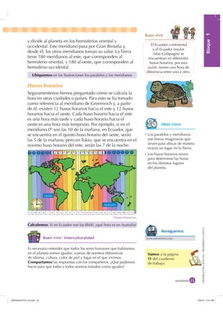 0yGXOR%ORTXH

DISTRIBUCIÓNGRATUITA-PROHIBIDALAVENTA
y divide al planeta en los hemisferios oriental y
occidental. Este meridiano pasa por Gran Bretaña y,
desde él, los otros meridianos toman su valor. La Tierra
tiene 180 meridianos al este, que corresponden al
hemisferio oriental, y 180 al oeste, que corresponden al
hemisferio occidental.
Husos horarios
Seguramentenos hemos preguntado cómo se calcula la
hora en otras ciudades o países. Para esto se ha tomado
como referencia al meridiano de Greenwich y, a partir
de él, existen 12 husos horarios hacia el este y 12 husos
horarios hacia el oeste. Cada huso horario hacia el este
es una hora más tarde y cada huso horario hacia el
oeste es una hora más temprano. Por ejemplo, si en el
meridiano 0o
son las 10 de la mañana, en Ecuador, que
se encuentra en el quinto huso horario del oeste, serán
las 5 de la mañana; pero en Tokio, que se encuentra en el
noveno huso horario del este, serán las 7 de la noche.
Vamos a la página
11 del cuaderno
de trabajo.
El Ecuador continental
y el Ecuador insular
(islas Galápagos) se
encuentran en diferentes
husos horarios; por esta
razón, tienen una hora de
diferencia entre uno y otro.
Husos horarios.
veintitrés
Ubiquemos en las ilustraciones los paralelos y los meridianos
Calculemos: Si en Ecuador son las 8h00, ¿qué hora es en Australia?
%XHQ YLYLU
Ȼ Los paralelos y meridianos
son líneas imaginarias que
sirven para ubicar de manera
exacta un lugar en la Tierra.
Ȼ Los husos horarios sirven
para determinar las horas
en los distintos lugares
del planeta.
Es necesario entender que todos los seres humanos que habitamos
en el planeta somos iguales, a pesar de nuestras diferencias
de idioma, cultura, color de piel y lugar en el que vivimos.
Compartamos las respuestas con los compañeros. ¿Qué podemos
hacer para que todas y todos seamos tratados como iguales?
,GHDV FODYH
%XHQ YLYLU ,QWHUFXOWXUDOLGDG www.astronomia.com
1DYHJXHPRV
-11 -10 -9 -8 -7 -6 -5 -4 -3 -2 -1 0 +1 +2 +3 +4 +5 +6 +7 +8 +9 +10+11 +12
Quito
Australia
,1176832BLQGG    30
 