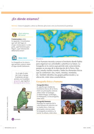 DISTRIBUCIÓNGRATUITA-PROHIBIDALAVENTADISTRIBUCIÓNGRATUITA-PROHIBIDALAVENTA
El ser humano necesita conocer el territorio donde habita
para organizar sus actividades y planiﬁcar su futuro. La
Geografía es la ciencia que permite este conocimiento,
porque se encarga de la descripción de la Tierra. Para
esto, estudia nuestro mundo y todos los elementos físicos
que lo conforman: ríos, mares, mesetas, montañas,
etc. También identiﬁca los grupos poblacionales y su
ubicación, entre otras características.
Geografía física y humana
veintiséis
En el siglo II antes
de Cristo, el griego
Eratóstenes usó por
primera vez la palabra
geografía, que signiﬁca
descripción de la Tierra.
Planisferio.
Geografía física
Es aquella que estudia los
fenómenos físicos de la Tierra.
Entre sus principales ciencias
aﬁnes están: la Geología,
la Meteorología, la Biología,
la Hidrografía, la Oceanografía,
entre otras.
Geografía humana
Investiga los aspectos de la
vida humana en relación con
su medio físico. Entre sus
principales ciencias están:
la Geografía económica, la
social, la urbana, entre otras.
Conversemos sobre
lo siguiente: Si tuviéramos
que salir del lugar en
el que vivimos para ir a otra
parte, ¿qué haríamos para
llegar?, ¿qué información
deberíamos tener?
La Geografía es la ciencia
que permite conocer mejor
el lugar donde habitamos.
¢(Q GyQGH HVWDPRV
'HVWUH]D Conocer la geografía y utilizar sus diferentes aplicaciones como una herramienta de aprendizaje
,GHDV FODYH
¢4Xp VDEHPRV
GHO WHPD
,117683BLQGG    30
 