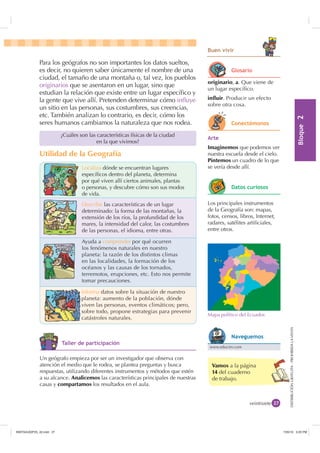 %ORTXH

DISTRIBUCIÓNGRATUITA-PROHIBIDALAVENTADISTRIBUCIÓNGRATUITA-PROHIBIDALAVENTA
Vamos a la página
14 del cuaderno
de trabajo.
veintisiete
Para los geógrafos no son importantes los datos sueltos,
es decir, no quieren saber únicamente el nombre de una
ciudad, el tamaño de una montaña o, tal vez, los pueblos
originarios que se asentaron en un lugar, sino que
estudian la relación que existe entre un lugar especíﬁco y
la gente que vive allí. Pretenden determinar cómo inﬂuye
un sitio en las personas, sus costumbres, sus creencias,
etc. También analizan lo contrario, es decir, cómo los
seres humanos cambiamos la naturaleza que nos rodea.
Localiza dónde se encuentran lugares
especíﬁcos dentro del planeta, determina
por qué viven allí ciertos animales, plantas
o personas, y descubre cómo son sus modos
de vida.
Describe las características de un lugar
determinado: la forma de las montañas, la
extensión de los ríos, la profundidad de los
mares, la intensidad del calor, las costumbres
de las personas, el idioma, entre otras.
Ayuda a comprender por qué ocurren
los fenómenos naturales en nuestro
planeta: la razón de los distintos climas
en las localidades, la formación de los
océanos y las causas de los tornados,
terremotos, erupciones, etc. Esto nos permite
tomar precauciones.
Informa datos sobre la situación de nuestro
planeta: aumento de la población, dónde
viven las personas, eventos climáticos; pero,
sobre todo, propone estrategias para prevenir
catástrofes naturales.
Utilidad de la Geografía
¿Cuáles son las características físicas de la ciudad
en la que vivimos?
%XHQ YLYLU
originario, a. Que viene de
un lugar especíﬁco.
influir. Producir un efecto
sobre otra cosa.
$UWH
Imaginemos que podemos ver
nuestra escuela desde el cielo.
Pintemos un cuadro de lo que
se vería desde allí.
Un geógrafo empieza por ser un investigador que observa con
atención el medio que le rodea, se plantea preguntas y busca
respuestas, utilizando diferentes instrumentos y métodos que estén
a su alcance. Analicemos las características principales de nuestras
casas y compartamos los resultados en el aula.
Los principales instrumentos
de la Geografía son: mapas,
fotos, censos, libros, Internet,
radares, satélites artiﬁciales,
entre otros.
Mapa político del Ecuador.
*ORVDULR
RQHFWpPRQRV
'DWRV FXULRVRV
7DOOHU GH SDUWLFLSDFLyQ
www.educim.com
1DYHJXHPRV
,117683BLQGG    30
 