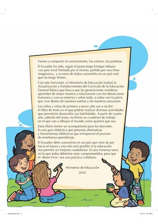 Vamos a compartir el conocimiento, los colores, las palabras.
El Ecuador ha sido, según el poeta Jorge Enrique Adoum
«un país irreal limitado por sí mismo, partido por una línea
imaginaria», y es tarea de todos convertirlo en un país real
que no tenga límites.
Con este horizonte, el Ministerio de Educación realizó la
Actualización y Fortalecimiento del Currículo de la Educación
General Básica que busca que las generaciones venideras
aprendan de mejor manera a relacionarse con los demás seres
humanos y con su entorno y sobre todo, a soñar con la patria
que vive dentro de nuestros sueños y de nuestros corazones.
Los niños y niñas de primero a tercer año van a recibir
el libro de texto en el que podrán realizar diversas actividades
que permitirán desarrollar sus habilidades. A partir de cuarto
año, además del texto, recibirán un cuaderno de trabajo
en el que van a dibujar el mundo como quieren que sea.
Estos libros tienen un acompañante para los docentes.
Es una guía didáctica que presenta alternativas
y herramientas didácticas que enriquecen el proceso
de enseñanza-aprendizaje.
El Ecuador debe convertirse en un país que mire de pie
hacia el futuro y eso solo será posible si la educación
nos permite ser mejores ciudadanos. Es una inmensa tarea
en la que todos debemos estar comprometidos, para que
el «Buen Vivir» sea una práctica cotidiana.
Ministerio de Educación
2010
DISTRIBUCIÓNGRATUITA-PROHIBIDALAVENTA
SUHVHQWDFLyQLQGG    30
 