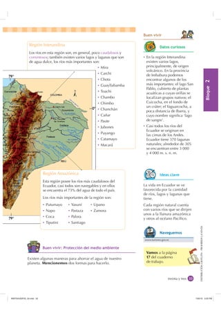 %ORTXH

DISTRIBUCIÓNGRATUITA-PROHIBIDALAVENTADISTRIBUCIÓNGRATUITA-PROHIBIDALAVENTA
Región Interandina
Los ríos en esta región son, en general, poco caudalosos y
correntosos; también existen varios lagos y lagunas que son
de agua dulce, los ríos más importantes son:
Ȼ Mira
Ȼ Carchi
Ȼ Chota
Ȼ Guayllabamba
Ȼ Toachi
Ȼ Chambo
Ȼ Chimbo
Ȼ Chanchán
Ȼ Cañar
Ȼ Paute
Ȼ Jubones
Ȼ Puyango
Ȼ Catamayo
Ȼ Macará
Vamos a la página
17 del cuaderno
de trabajo.
treinta y tres
%XHQ YLYLU
Región Amazónica
Esta región posee los ríos más caudalosos del
Ecuador, casi todos son navegables y en ellos
se encuentra el 73% del agua de todo el país.
Los ríos más importantes de la región son:
Ȼ Putumayo
Ȼ Napo
Ȼ Coca
Ȼ Tiputini
La vida en Ecuador se ve
favorecida por la cantidad
de ríos, lagos y lagunas que
tiene.
Cada región natural cuenta
con varios ríos que se dirijen
unos a la llanura amazónica
y otros al océano Pacíﬁco.
Existen algunas maneras para ahorrar el agua de nuestro
planeta. Mencionemos dos formas para hacerlo.
Ȼ En la región Interandina
existen varios lagos,
principalmente, de origen
volcánico. En la provincia
de Imbabura podemos
encontrar algunos de los
más importantes: el lago San
Pablo, cubierto de plantas
acuáticas a cuyas orillas se
localizan grupos nativos; el
Cuicocha, en el fondo de
un cráter; el Yaguarcocha, a
poca distancia de Ibarra, y
cuyo nombre signiﬁca ‘lago
de sangre’.
Ȼ Casi todos los ríos del
Ecuador se originan en
las cimas de los Andes.
Ecuador tiene 370 lagunas
naturales; alrededor de 305
se encuentran entre 3 000
y 4 000 m. s. n. m.
Ȼ Yasuní
Ȼ Pastaza
Ȼ Palora
Ȼ Santiago
Ȼ Upano
Ȼ Zamora
'DWRV FXULRVRV
,GHDV FODYH
%XHQ YLYLU 3URWHFFLyQ GHO PHGLR DPELHQWH
www.turismo.gov.ec
1DYHJXHPRV
,117683BLQGG    30
 