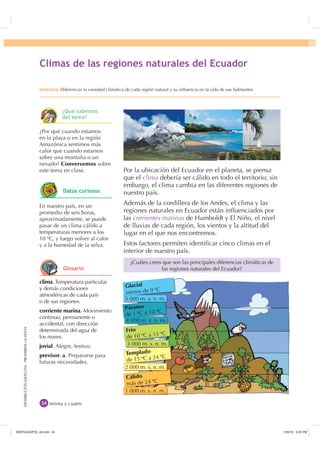 DISTRIBUCIÓNGRATUITA-PROHIBIDALAVENTADISTRIBUCIÓNGRATUITA-PROHIBIDALAVENTA
Por la ubicación del Ecuador en el planeta, se piensa
que el clima debería ser cálido en todo el territorio; sin
embargo, el clima cambia en las diferentes regiones de
nuestro país.
Además de la cordillera de los Andes, el clima y las
regiones naturales en Ecuador están inﬂuenciados por
las corrientes marinas de Humboldt y El Niño, el nivel
de lluvias de cada región, los vientos y la altitud del
lugar en el que nos encontremos.
Estos factores permiten identiﬁcar cinco climas en el
interior de nuestro país.
treinta y cuatro
¿Cuáles crees que son las principales diferencias climáticas de
las regiones naturales del Ecuador?
clima. Temperatura particular
y demás condiciones
atmosféricas de cada país
o de sus regiones.
corriente marina. Movimiento
continuo, permanente o
accidental, con dirección
determinada del agua de
los mares.
jovial. Alegre, festivo.
previsor, a. Prepararse para
futuras necesidades.
¿Por qué cuando estamos
en la playa o en la región
Amazónica sentimos más
calor que cuando estamos
sobre una montaña o un
nevado? Conversemos sobre
este tema en clase.
En nuestro país, en un
promedio de seis horas,
aproximadamente, se puede
pasar de un clima cálido a
temperaturas menores a los
10 ºC, y luego volver al calor
y a la humedad de la selva.
OLPDV GH ODV UHJLRQHV QDWXUDOHV GHO (FXDGRU
'HVWUH]D Diferenciar la variedad climática de cada región natural y su inﬂuencia en la vida de sus habitantes.
Glacial
menos de 0 ºC
Páramo
de 1 ºC a 10 ºC
Frío
de 10 ºC a 15 ºC
Templado
de 15 ºC a 24 ºC
Cálido
más de 24 ºC
5 000 m. s. n. m.
4 000 m. s. n. m.
3 000 m. s. n. m.
2 000 m. s. n. m.
1 000 m. s. n. m.
¢4Xp VDEHPRV
GHO WHPD
'DWRV FXULRVRV
*ORVDULR
,117683BLQGG    30
 