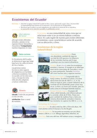 DISTRIBUCIÓNGRATUITA-PROHIBIDALAVENTADISTRIBUCIÓNGRATUITA-PROHIBIDALAVENTA
Ecosistema es una comunidad de seres vivos que se
relacionan entre sí en un mismo hábitat o entorno
físico. En cada región de nuestro país existen diferentes
ecosistemas, cuyas características varían de acuerdo
con su ubicación y clima.
Ecosistemas de la región
natural Litoral
treinta y seis
Bosque húmedo tropical. Es propio del
clima cálido húmedo, está inﬂuenciado por
la corriente cálida de El Niño. Posee una
gran cantidad de maderas ﬁnas y tiene una
inmensa diversidad de animales e insectos.
Sus montañas no superan los 800 m. s. n. m.
Bosque seco tropical. Comprende toda la
franja costera. Su relieve es plano y no tiene
elevaciones de más de 300 m. s. n. m. Su
clima es tropical, pero, al tener inﬂuencia de la
corriente fría de Humboldt, posee zonas muy
secas. La ﬂora y la fauna son variadas, pero no
tanto como en el bosque húmedo tropical.
Zona alta o fría. Se ubica entre los 200 y 450 m de altura. Allí
viven plantas como el muyuyo y la uña de gato.
Zona de transición. Se encuentra en sectores con una altura
menor a 200 m. s. n. m. Alberga algarrobos, helechos, etc.
Zona baja. Está cerca del mar. Allí habitan cactus y manglares.
Zona marina y mar territorial. Posee
una abundante cantidad de especies
(un total de 420) gracias a la inﬂuencia
de las corrientes marinas, por lo que
constituye una rica reserva alimenticia.
Manglar. Es un vínculo entre los ecosistemas
terrestres y marinos. El mangle es un árbol que
tiene raíces como patas de zancudos y crece
en zonas pantanosas, llamadas marismas.
Allí viven muchas aves y especies marinas.
vínculo. Unión de una persona
o cosa con otra.
estribación. Base o ramal
de montaña.
¿Por qué existen diferentes
animales y plantas en las
regiones Litoral, Interandina y
Amazónica? Compartamos
nuestras respuestas en clase.
En los páramos del Ecuador,
se almacena el agua que luego
baja hacia los valles en forma
de ríos o fuentes.
Las personas somos
los únicos seres capaces
de adaptarnos con facilidad
a diversos ecosistemas. Esto
no sucede con los otros seres
vivos, a los que les toma
miles de años adaptarse
a nuevas condiciones.
(FRVLVWHPDV GHO (FXDGRU
Archipiélago de Galápagos
'HVWUH]DV Ȼ Describir la riqueza natural del Ecuador en ﬂora y fauna, apreciando su gran valor y reconociendo
la responsabilidad que tenemos los ecuatorianos y las ecuatorianas en salvaguardarla.
Ȼ Reconocer que Ecuador es un país megadiverso, por medio de la valoración de su naturaleza,
en asociación con la vida de la sociedad y la problemática social.
¢4Xp VDEHPRV
GHO WHPD
'DWRV FXULRVRV
*ORVDULR
,117683BLQGG    30
 