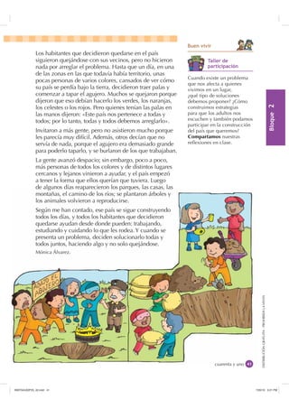 %ORTXH

DISTRIBUCIÓNGRATUITA-PROHIBIDALAVENTADISTRIBUCIÓNGRATUITA-PROHIBIDALAVENTA
cuarenta y uno
Los habitantes que decidieron quedarse en el país
siguieron quejándose con sus vecinos, pero no hicieron
nada por arreglar el problema. Hasta que un día, en una
de las zonas en las que todavía había territorio, unas
pocas personas de varios colores, cansados de ver cómo
su país se perdía bajo la tierra, decidieron traer palas y
comenzar a tapar el agujero. Muchos se quejaron porque
dijeron que eso debían hacerlo los verdes, los naranjas,
los celestes o los rojos. Pero quienes tenían las palas en
las manos dijeron: «Este país nos pertenece a todas y
todos; por lo tanto, todas y todos debemos arreglarlo».
Invitaron a más gente, pero no asistieron mucho porque
les parecía muy difícil. Además, otros decían que no
servía de nada, porque el agujero era demasiado grande
para poderlo taparlo, y se burlaron de los que trabajaban.
La gente avanzó despacio; sin embargo, poco a poco,
más personas de todos los colores y de distintos lugares
cercanos y lejanos vinieron a ayudar, y el país empezó
a tener la forma que ellos querían que tuviera. Luego
de algunos días reaparecieron los parques, las casas, las
montañas, el camino de los ríos; se plantaron árboles y
los animales volvieron a reproducirse.
Según me han contado, ese país se sigue construyendo
todos los días, y todos los habitantes que decidieron
quedarse ayudan desde donde pueden: trabajando,
estudiando y cuidando lo que les rodea. Y cuando se
presenta un problema, deciden solucionarlo todas y
todos juntos, haciendo algo y no solo quejándose.
Mónica Álvarez.
%XHQ YLYLU
cuarenta y uno
de algunos días reaparecieron los parques, las casas, las
montañas, el camino de los ríos; se plantaron árboles y
los animales volvieron a reproducirse.
Según me han contado, ese país se sigue construyendo
todos los días, y todos los habitantes que decidieron
quedarse ayudan desde donde pueden: trabajando,
estudiando y cuidando lo que les rodea. Y cuando se
presenta un problema, deciden solucionarlo todas y
todos juntos, haciendo algo y no solo quejándose.
Mónica Álvarez.
Cuando existe un problema
que nos afecta a quienes
vivimos en un lugar,
¿qué tipo de soluciones
debemos proponer? ¿Cómo
construimos estrategias
para que los adultos nos
escuchen y también podamos
participar en la construcción
del país que queremos?
Compartamos nuestras
reﬂexiones en clase.
7DOOHU GH
SDUWLFLSDFLyQ
,117683BLQGG    30
 