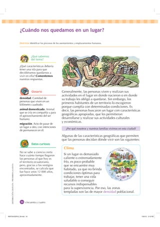DISTRIBUCIÓNGRATUITA-PROHIBIDALAVENTA
cincuenta y cuatro
densidad. Cantidad de
personas que viven en un
kilómetro cuadrado.
animal domesticado. Animal
que se cría en compañía y para
el aprovechamiento del ser
humano.
migración. Acto de pasar de
un lugar a otro, con intenciones
de permanecer en él.
¿Qué características debería
tener una isla para que
decidiéramos quedarnos a
vivir en ella? Comentemos
nuestras respuestas.
No se sabe a ciencia cierta
hace cuánto tiempo llegaron
las personas al que hoy es
el territorio ecuatoriano,
pero, gracias a los vestigios
encontrados, se calcula que
fue hace unos 12 000 años,
aproximadamente.
¢XiQGR QRV TXHGDPRV HQ XQ OXJDU
'HVWUH]DIdentiﬁcar los procesos de los asentamientos y emplazamientos humanos.
Generalmente, las personas viven y realizan sus
actividades en el lugar en donde nacieron o en donde
su trabajo les obligó a quedarse. Sin embargo, los
primeros habitantes de un territorio lo escogieron
porque cumplía con determinadas condiciones. Es
decir, las personas buscaron un lugar con características
geográﬁcas apropiadas, que les permitieran
desarrollarse y realizar sus actividades culturales
y económicas.
Algunas de las características geográﬁcas que permiten
que las personas decidan dónde vivir son las siguientes:
¿Por qué nosotros y nuestras familias vivimos en esta ciudad?
Clima
Si un lugar es demasiado
caliente o extremadamente
frío, es poco probable
que se encuentre muy
habitado, ya que no brinda
condiciones óptimas para
trabajar, tener una vida
saludable o conseguir
recursos indispensables
para la supervivencia. Por eso, las zonas
templadas son las de mayor densidad poblacional.
¢4Xp VDEHPRV
GHO WHPD
*ORVDULR
'DWRV FXULRVRV
,117683BLQGG    30
 