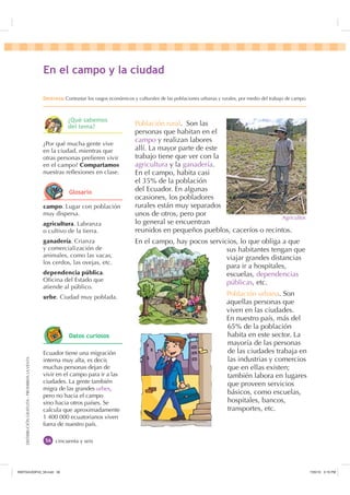 DISTRIBUCIÓNGRATUITA-PROHIBIDALAVENTA
cincuenta y seis
campo. Lugar con población
muy dispersa.
agricultura. Labranza
o cultivo de la tierra.
ganadería. Crianza
y comercialización de
animales, como las vacas,
los cerdos, las ovejas, etc.
dependencia pública.
Oﬁcina del Estado que
atiende al público.
urbe. Ciudad muy poblada.
¿Por qué mucha gente vive
en la ciudad, mientras que
otras personas preﬁeren vivir
en el campo? Compartamos
nuestras reﬂexiones en clase.
Ecuador tiene una migración
interna muy alta, es decir,
muchas personas dejan de
vivir en el campo para ir a las
ciudades. La gente también
migra de las grandes urbes,
pero no hacia el campo
sino hacia otros países. Se
calcula que aproximadamente
1 400 000 ecuatorianos viven
fuera de nuestro país.
(Q HO FDPSR  OD FLXGDG
'HVWUH]DContrastar los rasgos económicos y culturales de las poblaciones urbanas y rurales, por medio del trabajo de campo.
Población rural. Son las
personas que habitan en el
campo y realizan labores
allí. La mayor parte de este
trabajo tiene que ver con la
agricultura y la ganadería.
En el campo, habita casi
el 35% de la población
del Ecuador. En algunas
ocasiones, los pobladores
rurales están muy separados
unos de otros, pero por
lo general se encuentran
reunidos en pequeños pueblos, caceríos o recintos.
En el campo, hay pocos servicios, lo que obliga a que
sus habitantes tengan que
viajar grandes distancias
para ir a hospitales,
escuelas, dependencias
públicas, etc.
Población urbana. Son
aquellas personas que
viven en las ciudades.
En nuestro país, más del
65% de la población
habita en este sector. La
mayoría de las personas
de las ciudades trabaja en
las industrias y comercios
que en ellas existen;
también labora en lugares
que proveen servicios
básicos, como escuelas,
hospitales, bancos,
transportes, etc.
Agricultor.
¢4Xp VDEHPRV
GHO WHPD
*ORVDULR
'DWRV FXULRVRV
,117683BLQGG    30
 